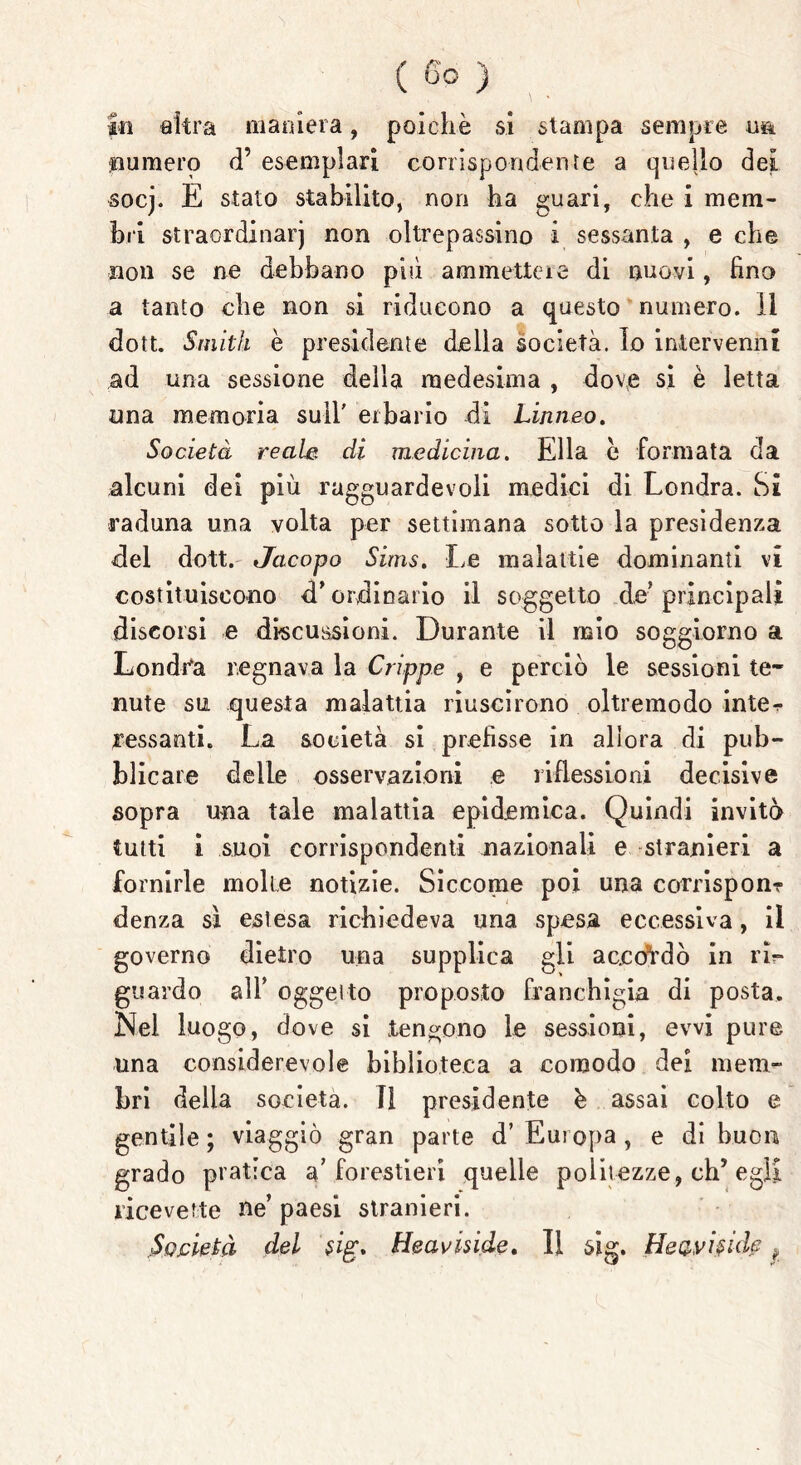 fti altra marnerà, poiché si stampa sempre un. punterò d’ esemplari corrispondente a quello dei. socj. E stato stabilito, non ha guari, che i mem- bri straordinarj non oltrepassino i sessanta , e che non se ne debbano pili ammettere di nuovi, fino a tanto che non si riducono a questo numero. Il dott. Smith è presidente della società. Io intervenni ad una sessione della medesima , dove si è letta una memoria sull' erbario di Linneo, Società reale, di medicina. Ella e formata da alcuni dei più ragguardevoli medici di Londra. Si raduna una volta per settimana sotto la presidenza del dott. Jacopo Sims. Le malattie dominanti vi costituiscono d’ ordinario il soggetto de’principali discorsi e discussioni. Durante il mio soggiorno a Londra regnava la Grippe , e perciò le sessioni te- nute su questa malattia riuscirono oltremodo inte^ lessanti. La società si prefisse in allora di pub- blicare delle osservazioni e riflessioni decisive sopra una tale malattia epidemica. Quindi invitò tutti i suoi corrispondenti nazionali e stranieri a fornirle molle notizie. Siccome poi una comspon? denza sì estesa richiedeva una spesa eccessiva, il governo dietro una supplica gli accordò in rìr guardo all’ oggetto proposto franchigia di posta. Nel luogo, dove si tengono le sessioni, evvi pure una considerevole biblioteca a comodo dei mem- bri della società, li presidente b assai colto e gentile ; viaggiò gran parte d’ Europa, e di buon grado pratica a’forestieri quelle politezze, eh5 egli ricevette ne’ paesi stranieri. Società del $ig. Heaviside, Il sig. Heavi§idf *