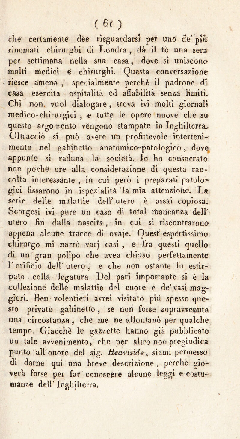 ( ) che' certamente dee riguardarsi per uno der pì& rinomati chirurghi di Londra , dà il tè una sera per settimana nella sua casa, dove si uniscono molti medici e chirurghi. Questa conversazione riesce amena ? specialmente perchè il padrone di casa esercita ospitalità ed affabilità senza limiti. Chi non. vuol dialogare , trova ivi molti giornali medico-chirurgici , e tutte le opere nuove che su questo argomento vengono stampate in Inghilterra, Oltracciò si può avere un profittevole interteni- mento nel gabinetto anatomico-patologico, dove appunto si raduna la società. Io ho consacrato non poche ore alia considerazione di questa rac- colta interessànte , in cui però i preparati patolo- gici fissarono in ispezialità 'la mia attenzione. La serie delle malattie dell’ utero è assai copiosa. Scorgesi ivi pure un caso di total mancanza dell' utero fin dalla nascita, in cui si riscontrarono appena alcune tracce di ovaje. Quest’ espertissimo chirurgo mi narrò varj casi , e fra questi quello di un gran polipo che avea chiuso perfettamente L orificio dell' utero , e che non ostante fu estir- pato colla legatura. Del pari importante si è la collezione delle malattie del cuore e de'vasi mag- giori. Ben volentieri avrei visitato piu spesso que- sto privato gabinetto, se non fosse sopravvenuta una circostanza * che me ne allontanò per qualche tempo. Giacché le gazzette hanno già pubblicato un tale avvenimento, che per altro non pregiudica punto all’onore del sig. Heavisi.de, siami permesso di darne qui una breve descrizione , perchè gio- verà forse per far conoscere alcune leggi e costu- manze dell’ Inghilterra.