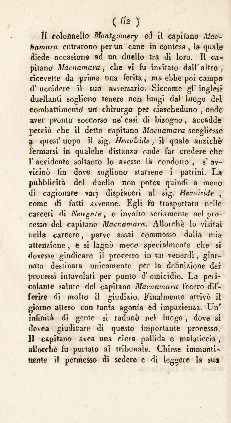 hamara entrarono per un cane in contesa , la quale diede occasione ad un duello tra di loro. 11 ca- pitano Macnamarci , che vi fu invitato dall’ altro 9- ricevette da prima una ferita, ma ebbe poi campo d’ uccidere il suo avversario. Siccome gl’ inglesi duellanti sogliono tenere noti lungi dal luogo dei tombattimento' un chirurgo per ciascheduno , onde aver pronto soccorso ne’casi di bisogno , accadde perciò che il detto capitano Mctcnamara sceglièsse $ quest’ uopo il sig. Heavìside, il quale anziché fermarsi in qualche distanza onde far credere che 1’ accidente soltanto lo avesse là condotto , s av- vicinò fin dove sogliono starsene i patrini. La pubblicità del duello non potea quindi a meno di cagionare varj dispiaceri al sig. Heaviside , come di fatti avvenne. Egli fé trasportato nelle carceri di Newgàtè, e involto seriamente nel pro- cesso del capitano Macndmdra. Allorché lo visitai nella carcere, parve assai commosso dalia mia attenzione, e si lagnò meco specialmente che si dovesse giudicare il processo in un venerdì, gior- nata destinata unicamente per la definizione dei processi intavolati per punto d’ omicidio. La peri- colante salute del capitano Mctcnamara fecero dif- ferire di molto il giudizio. Finalmente arrivò il giorno atteso con tanta agonia éd impazienza. Un9 infinità di gente si radunò nel luogo, dove si clovea giudicare di questo importante processo* Il capitano avea una ciera pallida e malaticcia, allorché fu portato al tribunale. Chiese immanti- nente il permesso di sedere e di leggere la sua