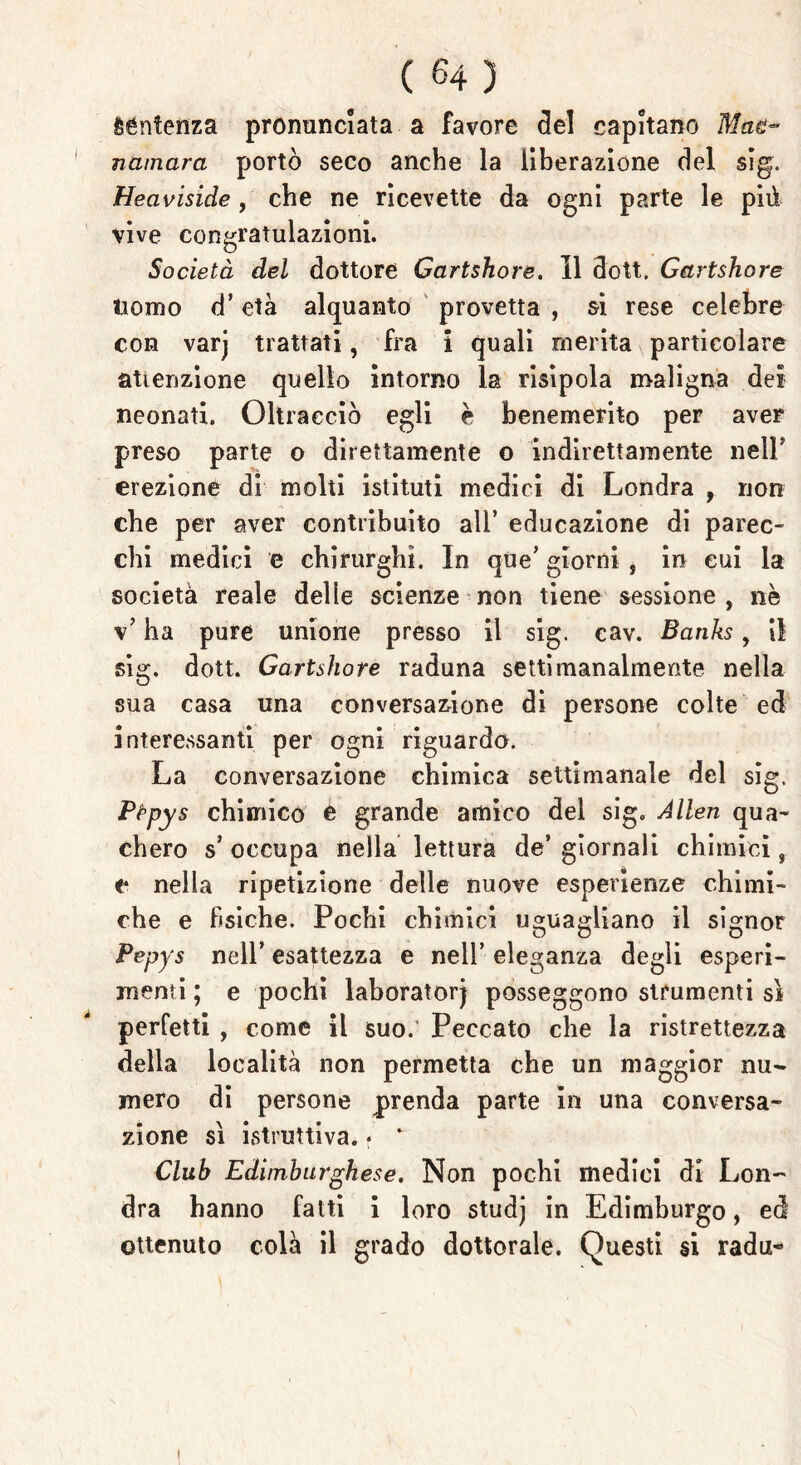 èéntenza pronunciata a favore del capitano Maè~ namara portò seco anche la liberazione del sig. Heaviside , che ne ricevette da ogni parte le più vive congratulazioni. Società del dottore Gartshore. Il dott. Gartshore tiomo d’età alquanto provetta , si rese celebre con varj trattati, fra i quali merita particolare attenzione quello intorno la risipola maligna dei neonati. Oltracciò egli è benemerito per aver preso parte o direttamente o indirettamente nell* erezione di molti istituti medici di Londra , non che per aver contribuito all’ educazione di parec- chi medici e chirurghi. In que’ giorni , in cui la società reale delle scienze non tiene sessione , nè v’ ha pure unione presso il sig. eav. Banks, il sig. dott. Gartshore raduna settimanalmente nella sua casa una conversazione di persone colte ed interessanti per ogni riguardo. La conversazione chimica settimanale del sig. Pfipys chimico e grande amico del sig. Alien qua- chero s’ occupa nella lettura de’ giornali chimici, c* nella ripetizione delle nuove esperienze chimi- che e fisiche. Pochi chimici uguagliano il signor Pepys nell’ esattezza e nell’ eleganza degli esperi- menti ; e pochi laboratorj posseggono strumenti sì perfetti , come il suo. Peccato che la ristrettezza della località non permetta che un maggior nu- mero di persone prenda parte in una conversa- zione sì istruttiva. • * Club Ediinburghese. Non pochi medici di Lon- dra hanno fatti i loro studj in Edimburgo, ed ottenuto colà il grado dottorale. Questi si radu«