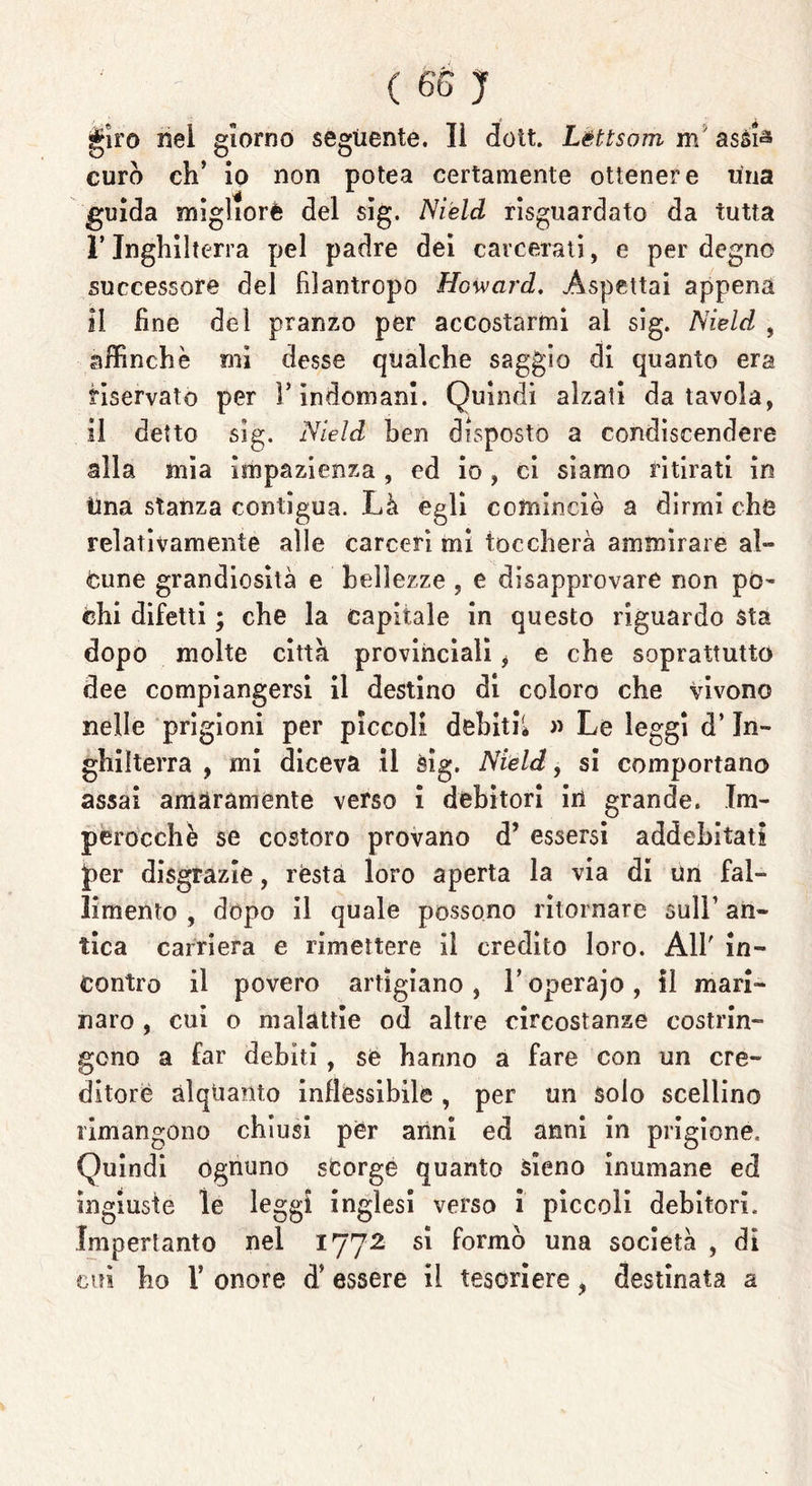 giro nei giorno seguente. lì doit. Lèttsom m' assià curò eh’ io non potea certamente ottenere Una guida migliorò del sig. Nield riguardato da tutta ì’Inghilterra pel padre dei carcerati, e per degno successore del filantropo Howard, .Aspettai appena il fine del pranzo per accostarmi al sig. Nield , affinchè mi desse qualche saggio di quanto era riservato per l’indomani. Quindi alzati da tavola, il detto sig. Nield ben disposto a condiscendere alla mia impazienza , ed io , ci siamo ritirati in Una stanza contigua. Là egli comincio a dirmi che relativamente alle carceri mi toccherà ammirare al-» Cune grandiosità e bellezze , e disapprovare non pò- chi difetti ; che la capitale in questo riguardo sta dopo molte città provinciali $ e che soprattutto dee compiangersi il destino di coloro che vivono nelle prigioni per piccoli debiti* » Le leggi d’In- ghilterra , mi diceva il sig. Nield, si comportano assai amaramente verso i debitori in grande. Im- perocché se costoro provano d’ essersi addebitati ìper disgrazie, rèsta loro aperta la via di un fal- limento , dopo il quale possono ritornare sull’ an- tica carriera e rimettere li credito loro. All' in- contro il povero artigiano , V operajo , il mari- naro , cui o malattie od altre circostanze costrin- gono a far debiti, se hanno a fare con un cre- ditore alquanto inflessibile , per un solo scellino rimangono chiusi per anni ed anni in prigione. Quindi ognuno scorge quanto sieno inumane ed ingiuste le leggi inglesi verso i piccoli debitori. Imperlante nel 1772 si formò una società , di