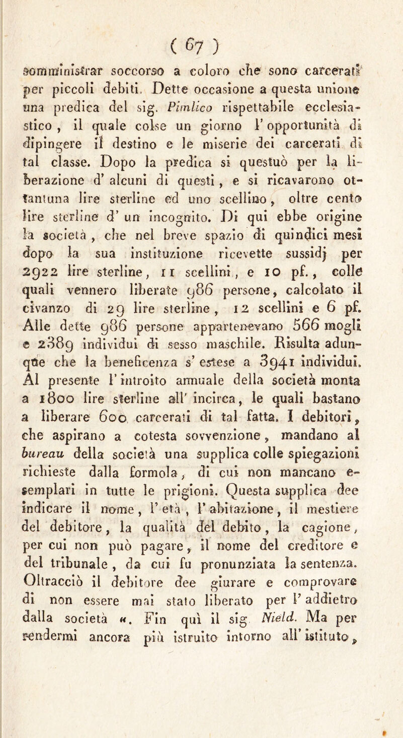 somministrar soccorso a coloro che sono carcerati* per piccoli debiti, Dette occasione a questa unione una predica del sig. Pimlico rispettabile ecclesia- stico , il quale colse un giorno l’opportunità di dipingere il destino e le miserie dei carcerati di tal classe. Dopo la predica si questuò per la li- berazione d’ alcuni di questi , e si ricavarono ol- iali? un a lire sterline ed uno scellino , oltre cento lire sterline d’ un incognito. Di qui ebbe origine la società , che nel breve spazio di quindici mesi dopo la sua instituzione ricevette sussidj per 2922 lire sterline, ir scellini, e io pf., colle quali vennero liberate 986 persone, calcolato il civanzo di 29 lire sterline, 12 scellini e 6 pf. Alle dette 986 persone appartenevano 566 mogli e 2889 individui di sesso maschile. Risulta adun- que che la beneficenza s’ estese a 3941 individui. Al presente l’introito annuale della società monta a 1800 lire sterline all' incirca, le quali bastano a liberare 600 carcerati di tal fatta. ì debitori^ che aspirano a cotesta sovvenzione, mandano al bureau della socieià una supplica colle spiegazioni richieste dalla formola, di cui non mancano e» templari in tutte le prigioni. Questa supplica dee indicare il nome , 1’ età , 1’ abitazione, il mestiere del debitore, la qualità del debito, la cagione, per cui non può pagare, il nome del creditore e del tribunale , da cui fu pronunziata ìa sentenza. Oltracciò il debitore dee giurare e comprovare di non essere mai stato liberato per V addietro dalla società «. Fin qui il sig Nield. Ma per rendermi ancora più istruito intorno ali’ istituto p $