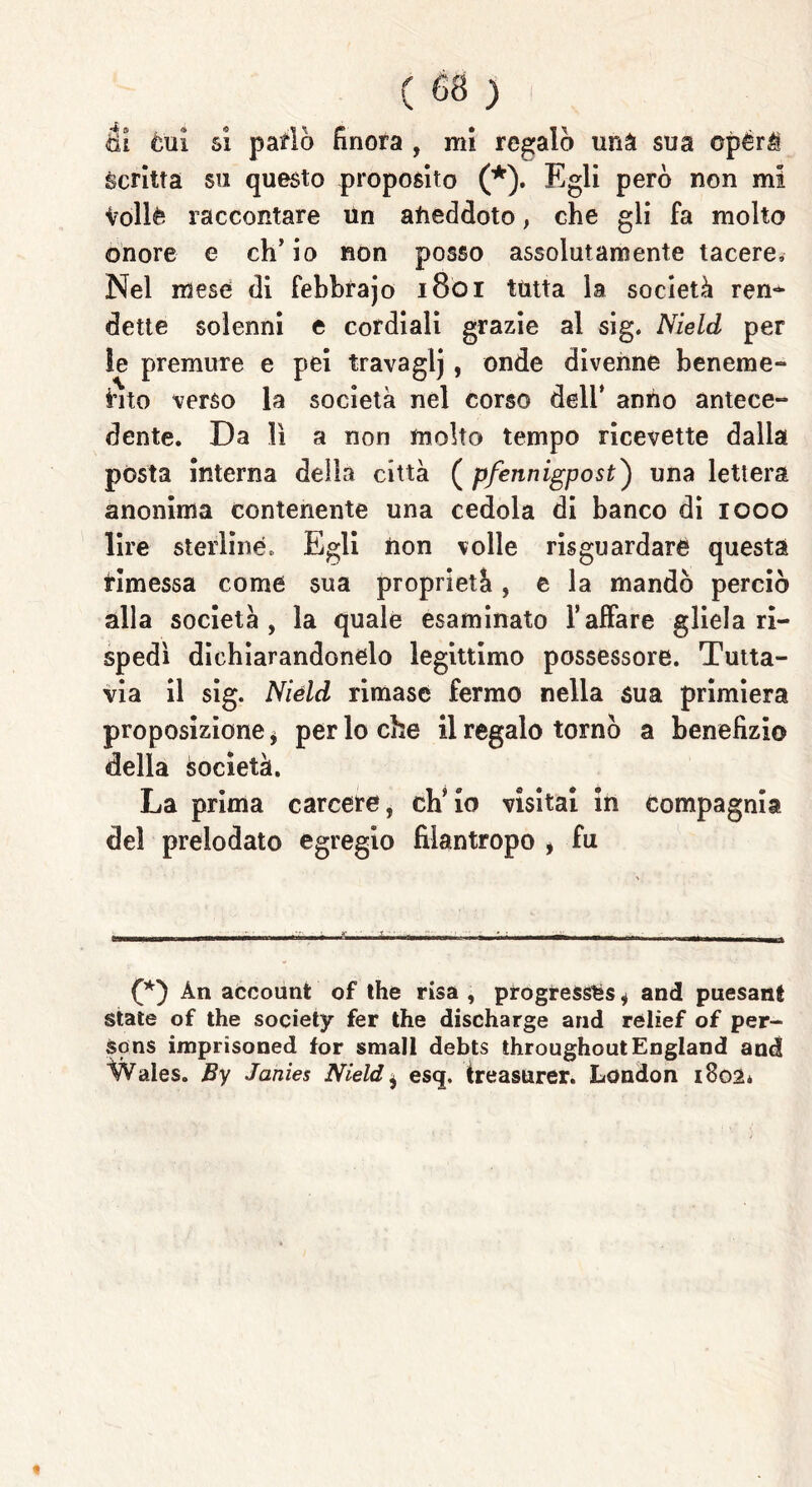 tit èui si patio finora , mi regalò una sua opérà scritta su questo proposito (*). Egli però non mi Volle raccontare Un aneddoto , che gli fa molto onore e ch’io non posso assolutamente tacere. Nel mese di febbrajo 1801 tutta la società rem* dette solenni e cordiali grazie al sig. Nield per le premure e pei travaglj, onde divenne beneme- rito verso la società nel corso dell’ anno antece- dente. Da lì a non molto tempo ricevette dalla pòsta interna della città ( pfennigpost) una lettera anonima contenente una cedola di banco di 1000 lire sterline. Egli non volle risguardare questa rimessa come sua proprietà, e la mandò perciò alla società, la quale esaminato l’affare gliela ri- spedì dichiarandonelo legittimo possessore. Tutta- via il sig. Nield rimase fermo nella sua primiera proposizione, per lo che il regalo tornò a benefizio della èocietà. La prima carcere, ch’io visitai in compagnia del prelodato egregio filantropo i fu (*) Àn accounfc of thè rìsa , progressi * and paesani State of thè society fer thè discharge and relief of per- sons imprisoned for small debts throughoutEngland and Wales. By Janies Nield * esq, ireasuxer. London 1802*