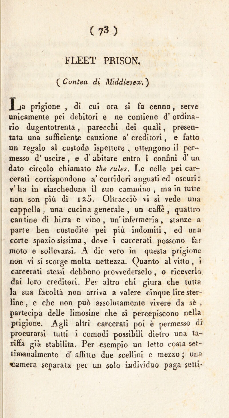 FLEET PRISON, (Contea di Middlesex. ) La prigione , di cui ora si fa cenno, serve unicamente pei debitori e ne contiene d’ ordina- rio dugentotrenta, parecchi dei quali, presen- tata una sufficiente cauzione a creditori, e fatto un regalo al custode ispettore , ottengono il per- messo d’ uscire , e d’ abitare entro i confini d* un dato circolo chiamato thè rules. Le celle pei car- cerati corrispondono a’corridori angusti ed oscuri: \ ha in eiascheduna il suo cammino , ma in tutte non son più di 126. Oltracciò vi si vede una cappella , una cucina generale , un caffè , quattro cantine di birra e vino , un’infermeria , stanze a parte ben custodite pei più indomiti, ed una corte spaziosissima, dove i carcerati possono far moto e sollevarsi, A dir vero in questa prigione non vi si scorge molta nettezza. Quanto al vitto, 1 carcerati stessi debbono provvederselo , 0 riceverlo, dai loro creditori. Per altro chi giura che tutta la sua facoltà non arriva a valere cinque lire ster- line , e che non può assolutamente vivere da se , partecipa delle limosine che si percepiscono nella prigione. Agli altri carcerati poi è permesso di procurarsi tutti i comodi possibili dietro una ta- ri fifa già stabilita. Per esempio un letto costa set- timanalmente d’ affitto due scellini e mezzo ; una camera separata per un solo Individuo paga setti-