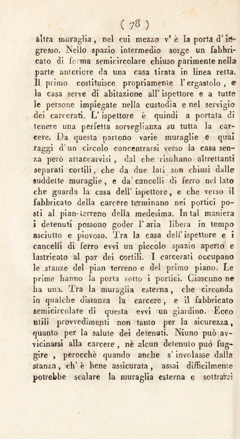 altra muraglia , nel cui mezzo vJ è la porta d* {re- gresso. Nello spazio intermedio sorge un fabbri** calo di forma semicircolare chiuso parimente nella parte anteriore da una casa tirata in linea retta, li primo costituisce propriamente Y ergastolo , © la casa serve di abitazione all’ ispettore e a tutte le persone impiegate nella custodia e nel servigio dei carcerati. L’ispettore è quindi a portata di tenere una perfetta sorveglianza su tutta la car- cere. Da questa partono varie muraglie è qual raggi d’un circolo concentrarsi verso la casa sen- za però attaccai visi , dal che risultano altrettanti separati cortili, che da due lati so» chiusi dalle suddette muraglie , e da’ cancelli di ferro nel lato che guarda la casa dell’ispettore, e che verso il fabbricato della carcere terminano nei portici po- sti al pian-terreno della medesima. In tal maniera s detenuti possono goder l’aria libera in tempo asciutto e piovoso. Tra la casa dell’ ispettore e i cancelli di ferro evvi un piccolo spazio aperto e lastricato al par dei cortili. I carcerati occupano le stanze del pian terreno e del primo piano. Le prime hanno la porta solto i portici. Ciascuno ne ha una. Tra la muraglia esterna, che circonda in qualche distanza la carcere, e il fabbricato semicircolate di questa evvi un giardino. Ecco Utili provvedimenti non tanto per la sicurezza, quanto per la salute dei detenuti. Niuno può av- vicinarsi alla carcere , nè alcun detenuto può fug* gire , perocché quando anche s7 involasse dalla stanza , eh’ è bene assicurata , assai difficilmente potrebbe scalare la muraglia esterna e sottraisi