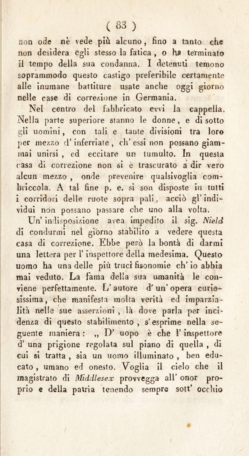 non ode nè vede più alcuno , fino a tanto che non desidera egli stesso la fatica , o ha tetani nato il tempo della sua condanna. I detenuti temono soprammodo questo castigo preferibile certamente alle inumane battiture usate anche oggi giorno nelle case di correzione in Germania. Nel centro del fabbricato ewi la cappella. Nella parte superiore stanno le donne, e disotto gli uomini, con tali e tante divisioni tra loro per mezzo d’ inferriate , eh’ essi non possano giam- mai unirsi , ed eccitare uri tumulto. In questa casa di correzione non si è trascurato a dir vero alcun mezzo , onde prevenire qualsivoglia com- briccola. A tal fine p. e. si son disposte in tutti i corridori delle ruote sopra pali, acciò gl* indi- vidui non possano passare che uno alla volta. Un indisposizione avea impedito il sig. Nield di condurmi nel giorno stabilito a vedere questa casa di correzione. Ebbe però la bontà di darmi una lettera per Y inspettore della medesima. Questo uomo ha una delle piu truci fìsonomie eh’ io abbia mai veduto. La fama della sua umanità le con- viene perfettamente. L’ autore d' un’ opera curio- sissima, che manifesta molta verità ed imparzia- lità nelle sue asserzioni , là dove parla per inci* denza di questo stabilimento, s'esprime nella se- guente maniera : „ D’ uopo è che Y inspettore d’ una prigione regolata sul piano di quella , di cui si tratta , sia un uomo illuminato , ben edu- cato , umano ed onesto. Voglia il cielo che il magistrato di Middlesex provvegga all’ onor pro- prio e della patria tenendo sempre sott’ occhio