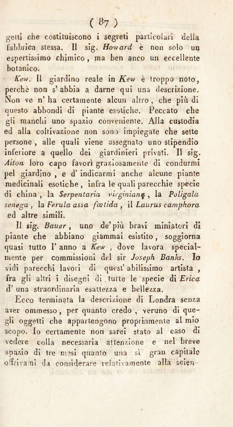 ( &7 ) getti che costituiscono i segreti particolari della fabbrica stessa. Il sig. Howard è non solo un espertissimo chimico , ma ben anco un eccellente botanico. Kew. Il giardino reale in Kew è troppo noto* perchè non s’ abbia a darne qui una descrizione. Non ve n’ ha certamente alcun altro , che più di questo abbondi di piante esotiche. Peccato che gli manchi uno spazio conveniente. Alla custodia ed alla coltivazione non sono impiegate che sette persone , alle quali yiene assegnato uno stipendio inferiore a quello dei giardinieri privati. Il sig. Alton loro capo favorì graziosamente di condurmi pel giardino , e d’ indicarmi anche alcune piante medicinali esotiche , infra le quali parecchie specie di china , la Serpentari virginianq , la Poligaia senega , la Ferula assa fcotida ? il Laurus camphora ed altre simili. Il sig. Bauer, uno de’più bravi miniatori di piante che abbiano giammai esistito, soggiorna quasi tutto P anno a Kew , dove lavora special- mente per commissioni del sir Joseph Banks. Io vidi parecchi lavori di quest’ abilissimo artista 3 fra gli altri 1 disegni di tutte le specie di Erica d’ una straordinaria esattezza e bellezza. Ecco terminata la descrizione di Londra senza aver ommesso , per quanto credo , veruno di que- gli oggetti che appartengono propi inaiente al mio scopo. Io certamente non sarei sta^o al caso di vedere colla necessaria attenzione e nel breve spazio di tre mesi quanto una si gran capitale ormami da considerare relativamente alla seien™