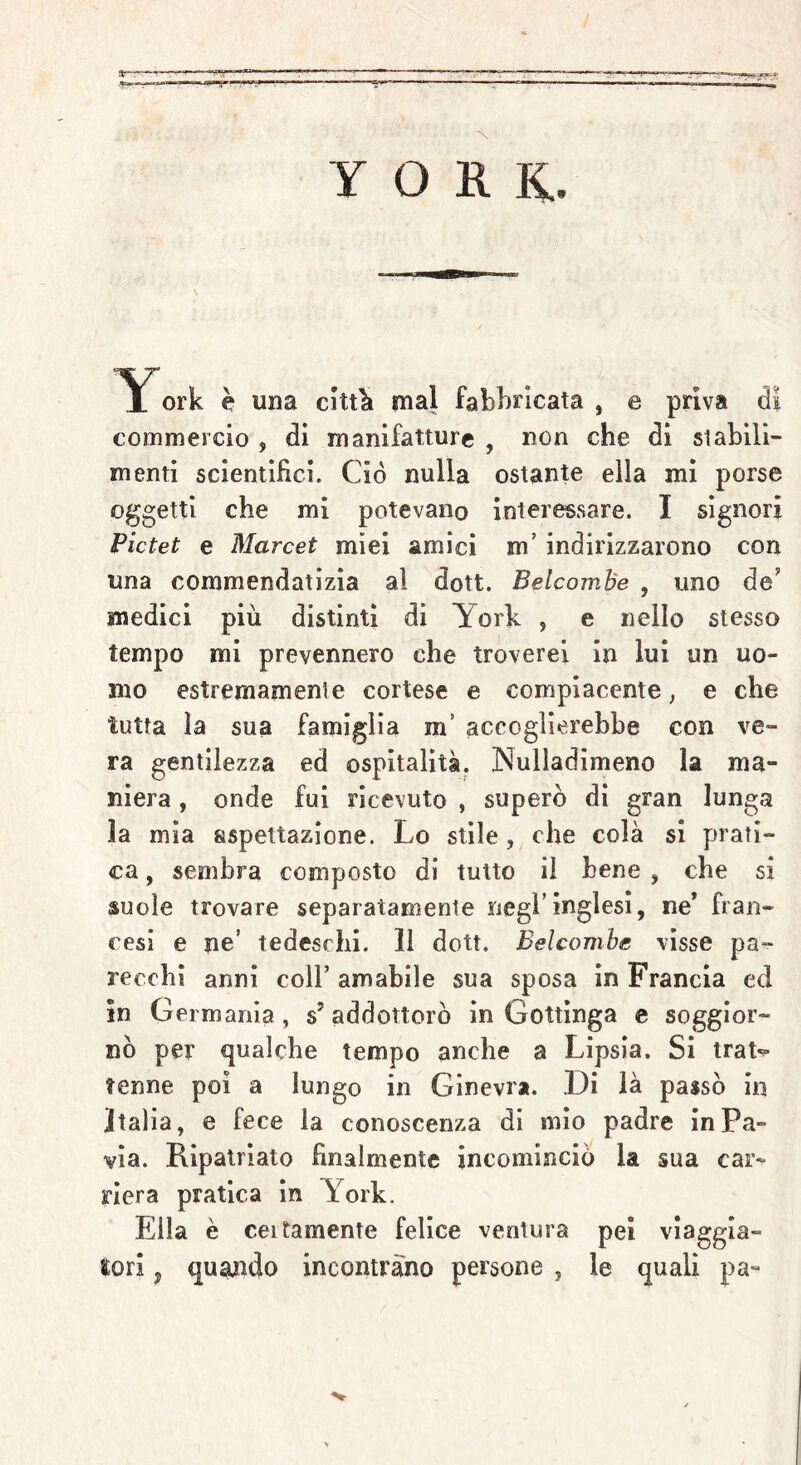 YORK.. York è una città mal fabbricata , e priva di commercio , di manifatture , non che di stabili- menti scientifici. Ciò nulla ostante ella mi porse oggetti che mi potevano interessare. I signori Pictet e Marcet miei amici m’ indirizzarono con una commendatizia al dott. Belcombe , uno de' medici più distinti di York , e nello stesso tempo mi prevennero che troverei in lui un uo- mo estremamente cortese e compiacente, e che tutta la sua famiglia m accoglierebbe con ve- ra gentilezza ed ospitalità. Nuliadimeno la ma- niera , onde fui ricevuto , superò di gran lunga la mia aspettazione. Lo stile, che colà si prati- ca , sembra composto di tutto il bene , che si suole trovare separatamente negl’inglesi, ne* fran- cesi e ne’ tedeschi. 11 dott. Belcombe visse pa- recchi anni coll’ amabile sua sposa in Francia ed in Germania, s’addottorò in Gottinga e soggior- nò per qualche tempo anche a Lipsia. Si trat*» tenne poi a lungo in Ginevra. Di là passò in Italia, e fece la conoscenza di mio padre in Pa- via. Ripatriato finalmente incominciò la sua car- riera pratica in York. Ella è ceitamente felice ventura pei viaggia- tori , quando incontrano persone , le quali pa-