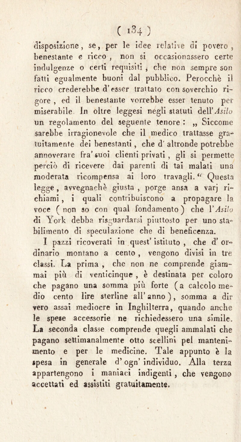 'disposizione, se, per le idee relative di povero, benestante e ricco , non si occasionassero certe indulgenze o certi requisiti * che non sempre son fatti egualmente buoni dal pubblico. Perocché il ricco crederebbe cT esser trattato con soverchio ri- gore , ed il benestante vorrebbe esser tenuto per miserabile In oltre leggesi negli statuti àe\Y Asilo un regolamento del seguente tenore : „ Siccome sarebbe irragionevole che il medico trattasse gra- tuitamente dei benestanti, che d’ altronde potrebbe annoverare fra’ suoi clienti privati , gli si permette perciò di ricevere dai parenti di tai malati una moderata ricompensa ai loro travagli.i( Questa legge, avvegnaché giusta , porge ansa a varj ri- chiami , i quali contribuiscono a propagare la voce (non so con qual fondamento) che VAsilo di York debba riguardarsi piuttosto per uno sta* bilimento di speculazione che di beneficenza. I pazzi ricoverati in quest* istituto , che d’ or- dinario montano a cento , vengono divisi in tre classi. La prima , che non ne comprende giam- mai piu di venticinque , è destinata per coloro che pagano una somma più forte (a calcolo me- dio cento lire sterline all’ anno ), somma a dir vero assai mediocre in Inghilterra, quando anche le spese accessorie ne richiedessero una simile. La seconda classe comprende quegli ammalati che pagano settimanalmente otto scellini pei manteni- mento e per le medicine. Tale appunto è la spesa in generale d’ogn’ individuo. Alla terza appartengono i maniaci indigenti , che vengono accettati ed assistiti gratuitamente.