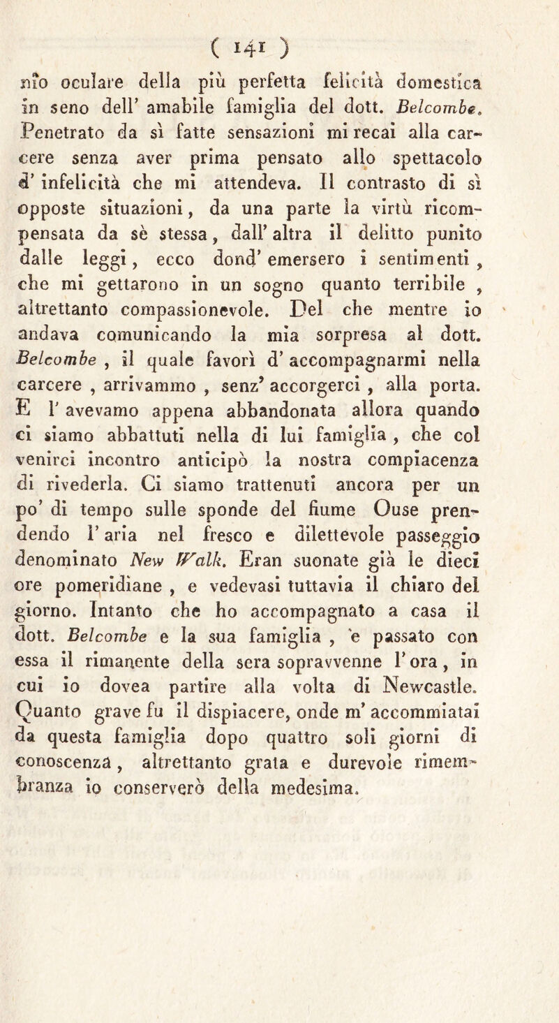 mo oculare delia più perfetta felicità domestica in seno dell’ amabile famiglia del dott. Belcombe. Penetrato da sì fatte sensazioni mi recai alla car- cere senza aver prima pensato allo spettacolo d’ infelicità che mi attendeva. Il contrasto di sì opposte situazioni, da una parte la virtù ricom- pensata da se stessa , dall’ altra il delitto punito dalle leggi, ecco dond’emersero i sentimenti, che mi gettarono in un sogno quanto terrìbile , altrettanto compassionevole. Del che mentre io andava comunicando la mia sorpresa al dott. Belcombe , il quale favorì d’ accompagnarmi nella carcere , arrivammo , senz’ accorgerci , alla porta. E T avevamo appena abbandonata allora quando ci siamo abbattuti nella di lui famiglia , che col venirci incontro anticipò la nostra compiacenza di rivederla. Ci siamo trattenuti ancora per un po’ di tempo sulle sponde del fiume Ouse pren- dendo l’aria nel fresco e dilettevole passeggio denominato New fFalk. Eran suonate già le dieci ore pomeridiane , e vedevasi tuttavia il chiaro del giorno. Intanto che ho accompagnato a casa il dott. Belcombe e la sua famiglia , e passato con essa il rimanente della sera sopravvenne Y ora, in cui io dovea partire alla volta di Newcastle. Quanto grave fu il dispiacere, onde m’ accommiatai da questa famiglia dopo quattro soli giorni di conoscenza, altrettanto grata e durevole rimem- branza io conserverò della medesima.