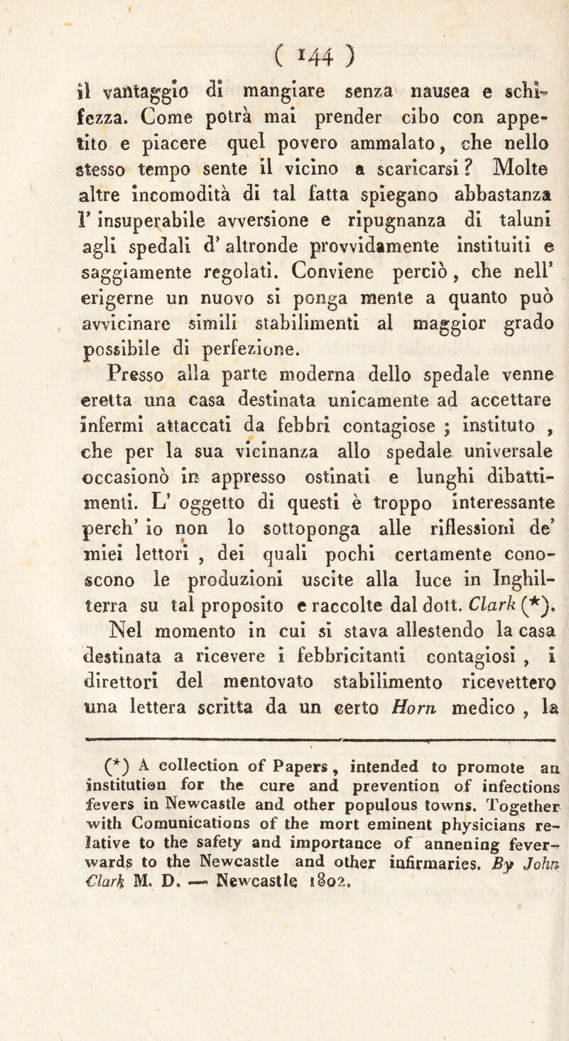 ( *44 ) il vantaggio di mangiare senza nausea e schi- fezza. Come potrà mai prender cibo con appe- tito e piacere quel povero ammalato, che nello stesso tempo sente il vicino a scaricarsi ? Molte altre incomodità di tal fatta spiegano abbastanza 1* insuperabile avversione e ripugnanza di taluni agli spedali d* altronde provvidamente instituiti e saggiamente regolati. Conviene perciò, che nell* erigerne un nuovo si ponga mente a quanto può avvicinare simili stabilimenti al maggior grado possibile di perfezione. Presso alla parte moderna dello spedale venne eretta una casa destinata unicamente ad accettare infermi attaccati da febbri contagiose ; instituto , che per la sua vicinanza allo spedale universale occasionò in appresso ostinati e lunghi dibatti- menti. L’ oggetto di questi è troppo interessante perch’ io non lo sottoponga alle riflessioni de’ miei lettori , dei quali pochi certamente cono- scono le produzioni uscite alla luce in Inghil- terra su tal proposito c raccolte dal dott. Clark (*). Nel momento in cui si stava allestendo la casa destinata a ricevere i febbricitanti contagiosi , i direttori del mentovato stabilimento ricevettero una lettera scritta da un certo Horn medico , la (*) A coliection of Papers, intended to promote au institution for thè cure and prevengati of infections fevers in Newcastle and other populous towns. Together with Cormmications of thè mori eminent physicians re- lative to thè safety and importance of annening fever- wards to thè Newcastle and other infirmaries. By John Clark M. D. — Newcastle 1802.