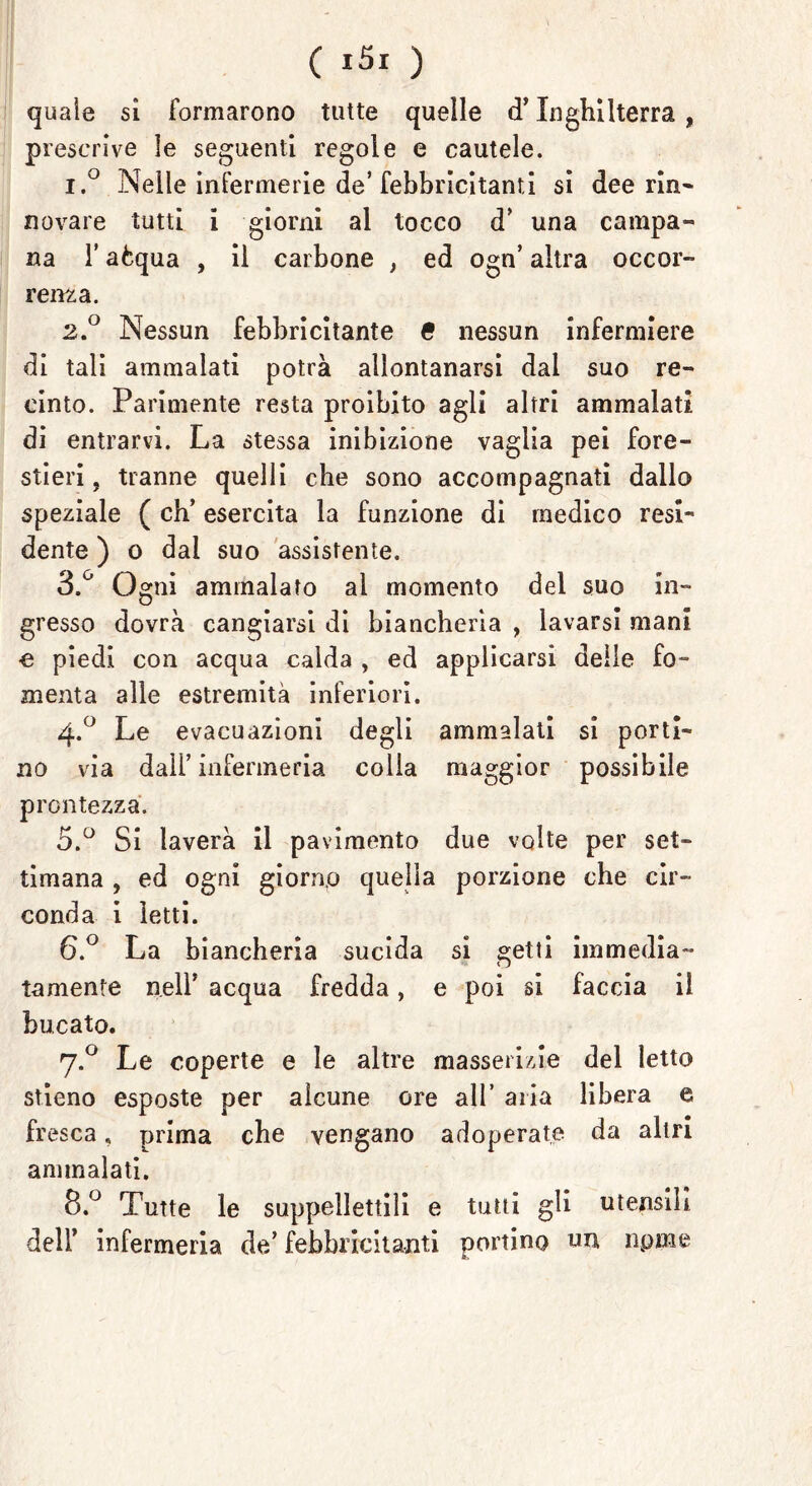 quale si formarono tutte quelle cT Inghilterra , prescrive le seguenti regole e cautele. 1. ° Nelle infermerie de’febbricitanti si dee rin- novare tutti i giorni al tocco d* una campa» na T aòqua , il carbone , ed ogn’ altra occor- renza. 2. ° Nessun febbricitante & nessun infermiere di tali ammalati potrà allontanarsi dal suo re- cinto. Parimente resta proibito agli altri ammalati di entrarvi. La stessa inibizione vaglia pei fore- stieri, tranne quelli che sono accompagnati dallo speziale ( eh’ esercita la funzione di medico resi- dente ) o dai suo assistente. 3. ° Ogni ammalato al momento del suo in- gresso dovrà cangiarsi di biancherìa , lavarsi mani e piedi con acqua calda , ed applicarsi deile fo- menta alle estremità inferiori. 4.0 Le evacuazioni degli ammalati si porti- no via dall’infermeria colia maggior possibile prontezza. 5. ° Si laverà il pavimento due volte per set- timana , ed ogni giorno quella porzione che cir- conda i letti. 6. ° La biancheria sucida si getti immedia- tamente nell* acqua fredda, e poi si faccia il bucato. 7.0 Le coperte e le altre masserizie del letto stieno esposte per alcune ore all’ aria libera e fresca, prima che vengano adoperate da altri ammalati. 8.° Tutte le suppellettili e tutti gli utensili dell’ infermeria de’ febbricitanti portino un npme