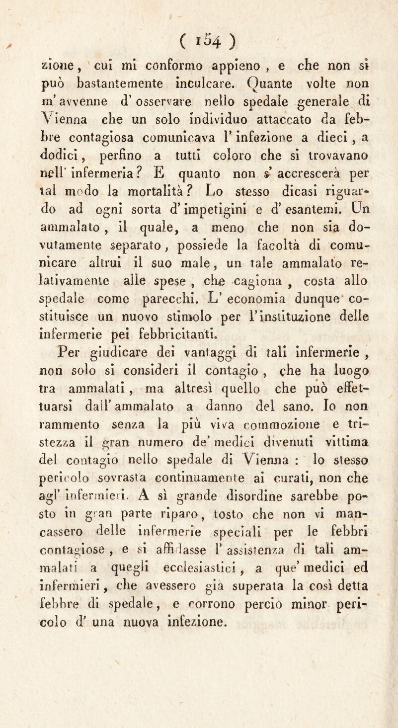 zione, cui mi conformo appieno , e che non sì può bastantemente inculcare. Quante volte non m* avvenne d’ osservare nello spedale generale di Vienna che un solo individuo attaccato da feb- bre contagiosa comunicava 1* infezione a dieci, a dodici, perfino a tutti coloro che si trovavano nell’ infermeria ? E quanto non $’ accrescerà per tal modo la mortalità ? Lo stesso dicasi riguar- do ad ogni sorta d’impetigini e d’esantemi. Un ammalato , il quale, a meno che non sia do- vutamente separato, possiede la facoltà di comu- nicare altrui il suo male. un tale ammalato re- ~ * lativamente alle spese , che cagiona , costa allo spedale come parecchi. L’ economia dunque co- stituisce un nuovo stimola per l’instituzione delle infermerie pei febbricitanti. Per giudicare dei vantaggi di tali infermerie , non solo si consideri il contagio , che ha luogo tra ammalati, ma altresì quello che può effet- tuarsi dall’ammalato a danno del sano. Io non rammento senza la più viva commozione e tri- stezza il gran numero de’ medici divenuti vittima del contagio nello spedale di Vienna : lo stesso perit olo sovrasta continuamente ai curati, non che agl’ infermieri. A sì grande disordine sarebbe po- sto in gran parte riparo, tosto che non vi man- cassero delle infermerie speciali per le febbri contagiose , e si affidasse Y assistenza di tali am- malati a quegli ecclesiastici, a que’ medici ed infermieri, che avessero già superata la così detta febbre di spedale, e corrono perciò minor peri- colo d' una nuova infezione.