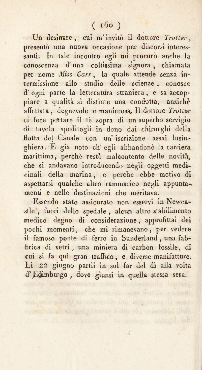 Un desinare, cui m'invitò il dottore Trotter, presentò una nuova occasione per discorsi interes- santi. In tale incontro egli mi procurò anche la conoscenza d’una coltissima signora , chiamata per nome Miss Carr, la quale attende senza in- termissione allo studio delle scienze , conosce d' ogni parte la letteratura straniera, e sa accop- piare a qualità si distinte una condotta, anziché affettata, degnevole e manierosa. 11 dottore Trotter ci fece portare il tè sopra di un superbo servigio di tavola speditogli in dono dai chirurghi della flotta del Canale con un iscrizione assai lusin- ghiera. E già noto eh' egli abbandonò la carriera marittima, perchè restò malcontento delle novità, che si andavano introducendo negli oggetti medi- cinali della , marina, e perche ebbe motivo di aspettarsi qualche altro rammarico negli appunta-* menti e nelle destinazioni che meritava. Essendo stato assicurato non esservi in Nevica- sti e fuori dello spedale , alcun altro stabilimento medico degno di considerazione, approfittai dei pochi momenti ; che mi rimanevano, per vedere il famoso ponte di ferro in Sunderland, una fab- brica di vetri , una miniera di carbon fossile, di cui si fa qui gran traffico, e diverse manifatture. Li 22 giugno partii in sul far del dì alla volta d’Edimburgo , dove giunsi in quella stessa sera.