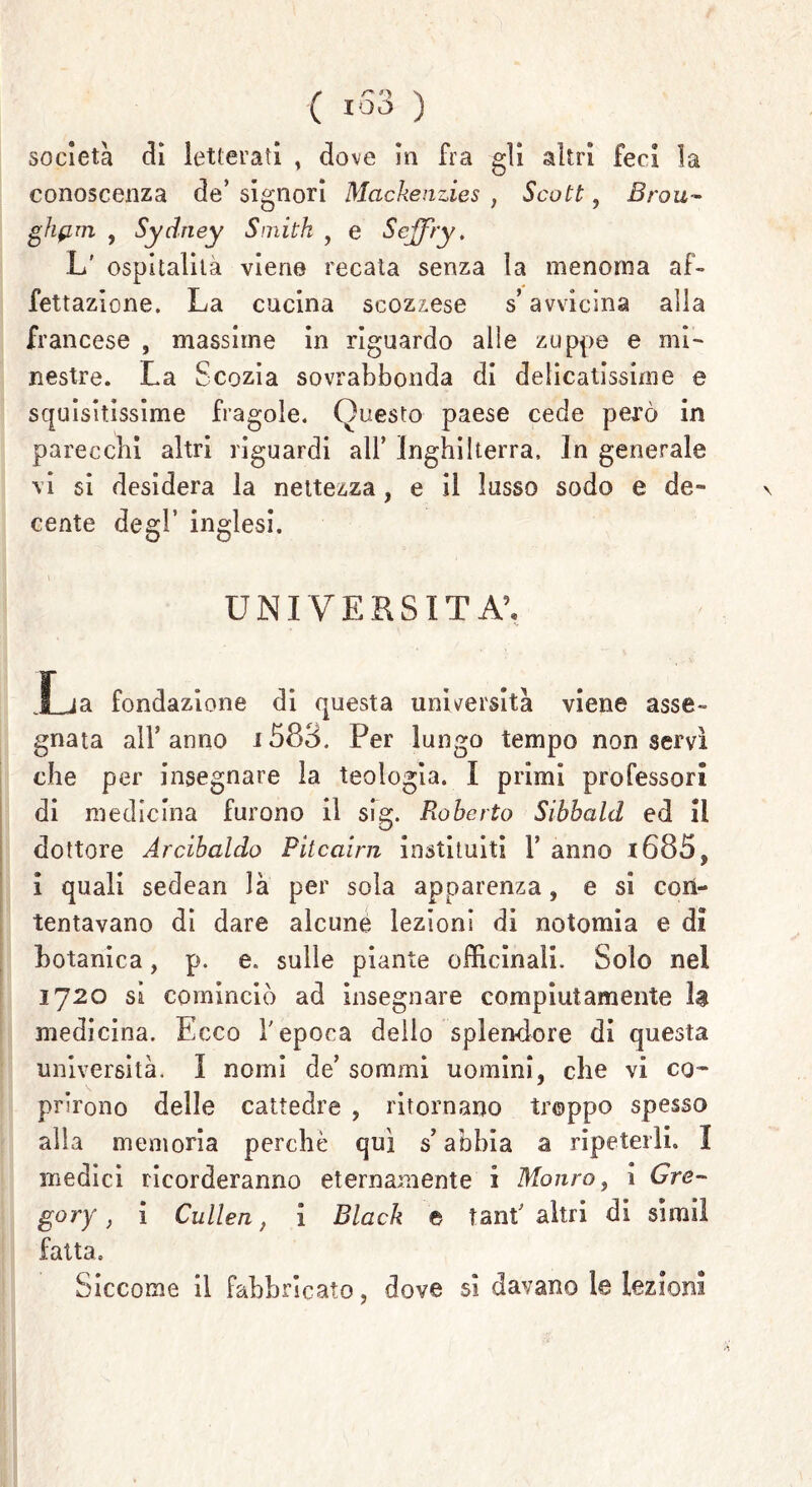 società eli letterati , dove in fra gli altri feci la conoscenza de’ signori Mcickenzies , Scott, Brou- ghprn , Sydney Smith , e Scjfry, L' ospitalità viene recata senza la menoma af- fettazione. La cucina scozzese s’avvicina alla francese , massime in riguardo alle zuppe e mi- nestre. La Scozia sovrabbonda di delicatissime e squisitissime fragole. Questo paese cede però in parecchi altri riguardi all’ Inghilterra. In generale vi si desidera la nettezza, e il lusso sodo e de- cente degl’ inglesi. i • . : . / UNIVERSITÀ’. Xja fondazione di questa università viene asse- gnata all’anno i583. Per lungo tempo non servì che per insegnare la teologia. I primi professori di medicina furono il sig. Roberto Sibhald ed il dottore Àrcihaldo Pìtcairn insinuiti V anno t685, i quali sedean là per sola apparenza, e si con- tentavano di dare alcune lezioni di notomia e di botanica, p. e. sulle piante officinali. Solo nel 1720 si cominciò ad insegnare compiutamente la medicina. Ecco l'epoca delio splendore di questa università. I nomi de’ sommi uomini, che vi co- prirono delle cattedre , ritornano troppo spesso alla memoria perchè qui s’abbia a ripeterli. I medici ricorderanno eternamente i Monto , i Gre- gory f ì Cullen, i Black e tant' altri di si mi! fatta. Siccome il fabbricato, dove sì davano le lezioni