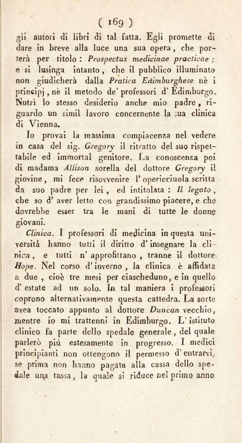 gli autori di libri di tal fatta. Egli promette di dare in breve alla luce una sua opera , che por- terà per titolo l Prospectus medichine practicàe ; e si lusinga intanto, che il pubblico illuminato non giudicherà dalla Pratica Edimburghese nè i principj, nè il metodo de’ professori d’ Edimburgo. Nutrì lo stesso desiderio anche mio padre, ri- guardo un simil lavoro concernente la :ua clinica di Vienna, Io provai la massima compiacenza nel vedere in casa del sig. Gregory il ritratto del suo rispet- tabile ed immortai genitore. La conoscenza poi di madama Allison sorella del dottore Gregory il giovine, mi fece risovvenire 1’ opericciuola scritta da suo padre per lei , ed intitolata : Il legato , che so à’ aver letto con grandissimo piacere, e che dovrebbe esser tra le mani di tutte le donne giovani. Clinica. I professori di medicina in questa uni- versità hanno tutti il diritto d’insegnate la cli - nica , e tutti n’ approfittano , tranne il dottore Hope. Nel corso d’inverno, la clinica è affidata a due , cioè tre mesi per ciascheduno, e in quello d’ estate ad un solo. In tal maniera i professori coprono alternativamente questa cattedra. La sorte avea toccato appunto al dottore Duncan vecchio, mentre io mi trattenni in Edimburgo. L’istituto clinico fa parte dello spedale generale, del quale parlerò più estesamente in progresso. I medici principianti non ottengono il permesso d'entrarvi, se prima non hanno pagata alla cassa dello spe- dale un^a tassa, la quale si riduce nel primo anno