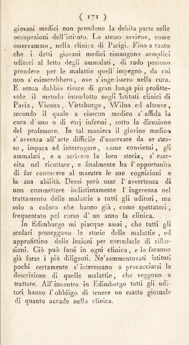 ( >“■ ) giovani medici non prendono la debita parte nelle occupazioni dell’istituto. Lo stesso avviene, come osservammo, nella clinica di Parigi. Fino a tanto che i detti giovani medici rimangono semplici uditori al letto degli ammalati, di rado possono prendere per le malattie quell’ impegno , da cui non s’esimerebbero, ove s’ingerissero nella cura. E senza dubbio riesce di gran lunga più profitte- vole il metodo introdotto negli Istituti clinici di Pavia , Vienna , Virtzburgo , Wilna ed altrove , secondo il quale a ciascun medico s’ affida la cura d’uno o di varj infermi, sotto la direzione del professore. In tal maniera il giovine medica s’ avvezza all’ arte difficile d’osservare da se stes- so , impara ad interrogare, come conviensi , gli ammalati , e a scrivere la loro storia, s* eser- cita nel ricettare , e finalmente ha F opportunità di far conoscere al maestro le sue cognizioni e la sua abilità» Deesi però usar F avvertenza di non commettere indistintamente F ingerenza nel trattamento delle malattie a tutti gli uditori, ma solo a coloro che hanno già , come spettatori , frequentato pel corso d’ un anno la clinica. in Edimburgo mi piacque assai , che tutti gli scolari posseggano le storie delle malattie , ed approfittino delle lezioni per corredarle di rifles- sioni. Ciò può farsi in ogni clinica , e lo faranno già forse i più diligenti. Ne’summentovati istituti pochi certamente s’interessano a procacciarsi la descrizione di quelle malattie, che veggono a trattare. A1F incontro in Edimburgo tutti gli udi- tori hanno F obbligo di tenere un esatto giornale di quanto accade nella clinica»