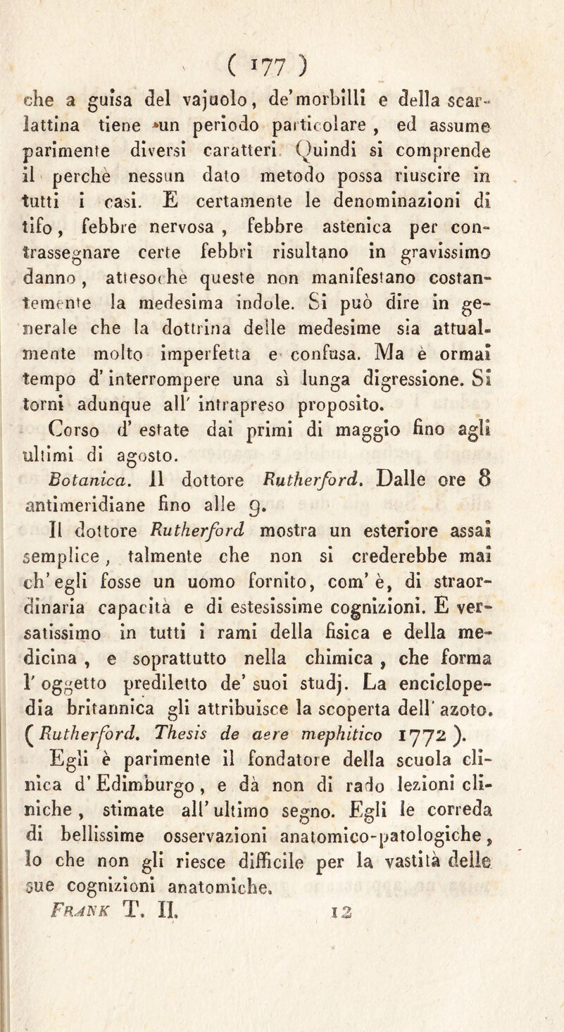 ' ( J77 ) che a guisa del vajaolo, de’morbilli e della scar- lattina tiene *un periodo particolare , ed assume parimente diversi caratteri Quindi si comprende il perche nessun dato metodo possa riuscire in tutti i casi. E certamente le denominazioni di tifo, febbre nervosa , febbre astenica per con- trassegnare certe febbri risultano in gravissimo danno, attesodie queste non manifestano costan- temente la medesima indole. Si può dire in ge- nerale che la dottrina delle medesime sia attuai® mente molto imperfetta e confusa. Ma è ormai tempo d’interrompere una sì lunga digressione. Si torni adunque all' intrapreso proposito. Corso d* estate dai primi di maggio fino agli ultimi di agosto. Botanica. 11 dottore Rutherford. Dalle ore 8 antimeridiane fino alle 9. Il dottore Rutherford mostra un esteriore assai semplice, talmente che non si crederebbe mai ch’egli fosse un uomo fornito, com’ è, di straor- dinaria capacita e di estesissime cognizioni. E ver- satissimo in tutti i rami della fisica e della me- dicina , e soprattutto nella chimica , che forma T oggetto prediletto de’ suoi studj. La enciclope- dia britannica gli attribuisce la scoperta dell’ azoto. [Rutherford. Thesis de aere mephitico 1772 ). Egli è parimente il fondatore della scuola cli- nica d’Edimburgo , e dà non di rado lezioni cli- niche , stimate all’ ultimo segno. Egli le correda di bellissime osservazioni anatomico-patologiche, lo che non gli riesce difficile per la vastità delle §ue cognizioni anatomiche, FfuisK T, IL IZ