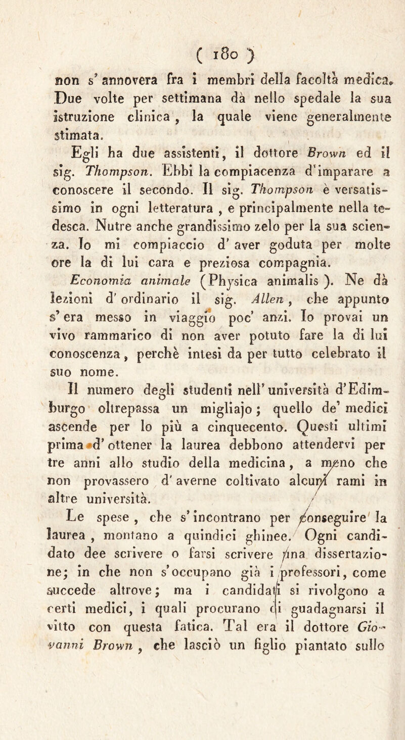 non s? annovera fra i membri della facoltà medica# Due volte per settimana dà nello spedale la sua istruzione clinica , la quale viene generalmente stimata. I Egli ha due assistenti, il dottore Brown ed il slg. Thompson. Ebbi la compiacenza d'imparare a conoscere il secondo. Il sig. Thompson è versatis- simo in ogni letteratura , e principalmente nella te- desca. Nutre anche grandissimo zelo per la sua scien® za. Io mi compiaccio d’ aver goduta per molte ©re la di lui cara e preziosa compagnia. Economia animale (Physica animalis ). Ne dà lezioni d'ordinario il sig. Alien, che appunto s’era messo in viaggio poc anzi. Io provai un vivo rammarico di non aver potuto fare la di lui conoscenza, perchè intesi da per tutto celebrato il suo nome. Il numero degli studenti nell* università d’Edlm- burgo oltrepassa un migliajo ; quello de’ medici ascende per lo più a cinquecento. Questi ultimi prima <d’ ottener la laurea debbono attendervi per tre anni allo studio della medicina, a m£*no che non provassero d'averne coltivato alcupl rami in altre università. / Le spese, che s’incontrano per Conseguire la laurea , montano a quindici ghinee. Ogni candi- dato dee scrivere o farsi scrivere /jna dissertazio- ne; in che non s’occupano già i professori, come succede altrove ; ma i candidati si rivolgono a certi medici, i quali procurano ti guadagnarsi il vitto con questa fatica. Tal era il dottore Gio- vanni Brown , che lasciò un figlio piantato sullo