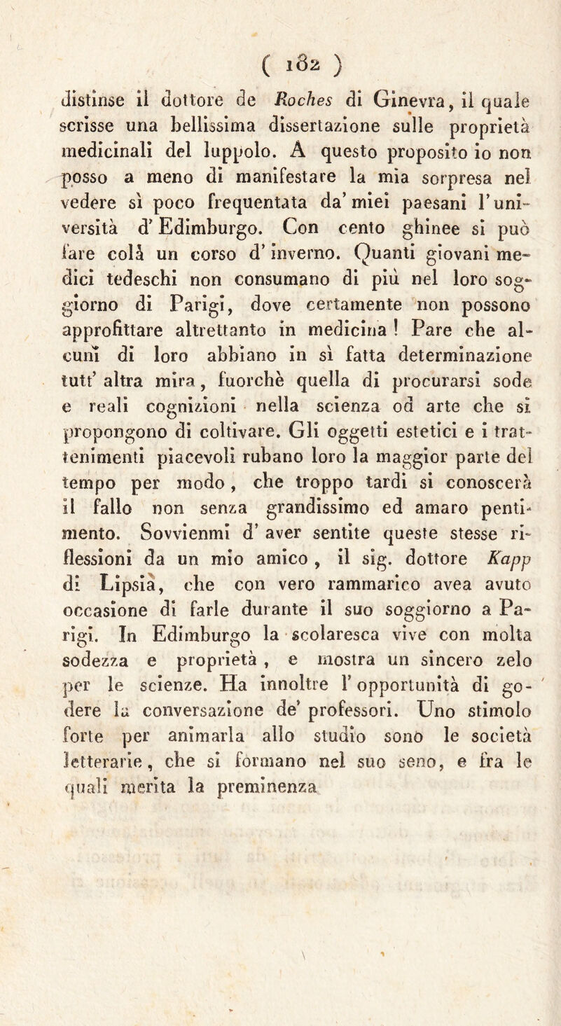 distìnse il dottore de Roches di Ginevra, il quale scrisse una bellissima dissertazione sulle proprietà medicinali del luppolo. À questo proposito io non posso a meno di manifestare la mìa sorpresa nel vedere sì poco frequentata da’miei paesani T uni- versità d* Edimburgo. Con cento ghinee si può fare colà un corso d’inverno. Quanti giovani me- dici tedeschi non consumano di più nel loro sog- giorno di Parigi, dove certamente non possono approfittare altrettanto in medicina ! Pare che al- cuni di loro abbiano in sì fatta determinazione tutt’ altra mira, fuorché quella di procurarsi sode e reali cognizioni nella scienza od arte che si propongono di coltivare. Gli oggetti estetici e i trat- tenimenti piacevoli rubano loro la maggior parte del tempo per modo, che troppo tardi si conoscerà il fallo non senza grandissimo ed amaro penti- mento. Sovvienmi df aver sentite queste stesse ri- flessioni da un mio amico , il sig. dottore Kapp di Lipsia, che con vero rammarico avea avuto occasione di farle durante il suo soggiorno a Pa- rigi. In Edimburgo la scolaresca vive con molta sodezza e proprietà , e mostra un sincero zelo per le scienze. Ha innoltre V opportunità di go- dere la conversazione de' professori. Uno stimolo forte per animarla alio studio sono le società letterarie, che si formano nel suo seno, e fra le quali merita la preminenza