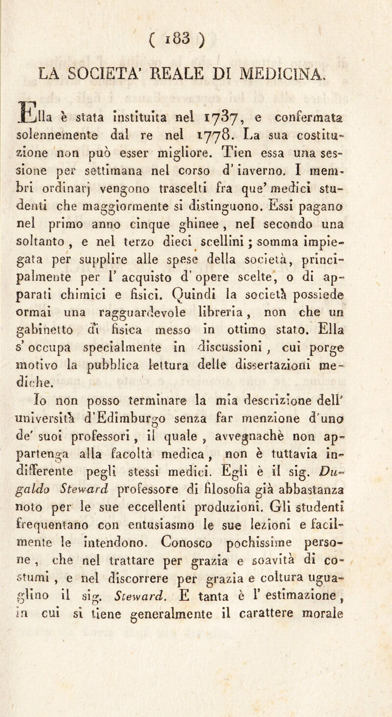 / ( i83 ) LÀ SOCIETÀ’ REALE DI MEDICINA, Ella è stata instituita nel 1787, e confermata solennemente dal re nel 1778. La sua costitu- zione non può esser migliore. Tien essa una ses- sione per settimana nel corso d’inverno. I raem* bri ordinarj vengono trascelti fra qua’ medici stu- denti che maggiormente si distinguono. Essi pagano nel primo anno cinque ghinee , nel secondo una soltanto , e nei terzo dieci scellini ; somma impie- gata per supplire alle spese della società, princi- palmente per l’acquisto d’opere scelte, o di ap- parati chimici e fisici. Quindi la società possiede ormai una ragguardevole libreria, non che un gabinetto cu fisica messo in ottimo stato. Ella s occupa specialmente in discussioni , cui porge motivo la pubblica lettura delle dissertazioni me- diche. Io non posso terminare la mia descrizione dell università d’Edimburgo senza far menzione d'uno de' suoi professori, il quale , avvegnaché non ap- partenga alla facoltà medica, non è tuttavia in- differente pegli stessi medici. Egli è il sig. Du- galdo Steward professore di filosofia già abbastanza noto per le sue eccellenti produzioni. Gli studenti frequentano con entusiasmo le sue lezioni e facil- mente le intendono. Conosco pochissime perso- ne , che nel trattare per grazia e soavità di co- stumi , e nel discorrere per grazia e coltura ugua- glino il sig. Steward. E tanta è 1* estimazione , in cui si tiene generalmente il carattere morale