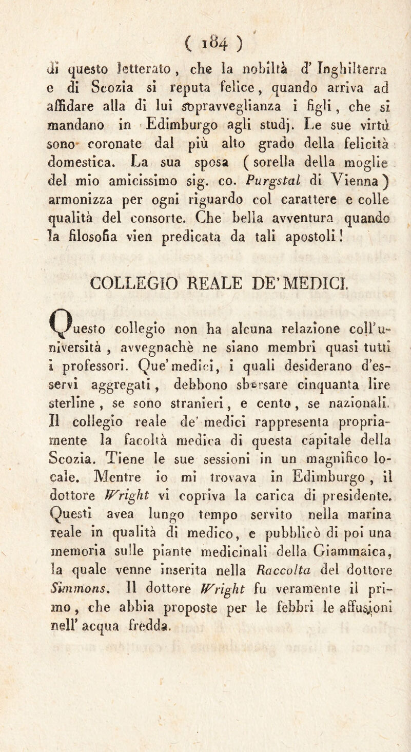 ( ) di questo letterato , che la nobiltà d’ Inghilterra e di Scozia si reputa felice, quando arriva ad affidare alla di lui st>pravveglianza i figli, che si mandano in Edimburgo agli studj. Le sue virtù sono coronate dal più alto grado delia felicità domestica. La sua sposa ( sorella della moglie del mio amicissimo sig. co. Purgstal di Vienna) armonizza per ogni riguardo coi carattere e colle qualità del consorte. Che bella avventura quando la filosofia vien predicata da tali apostoli ! COLLEGIO REALE DE’MEDICI. (Questo collegio non ha alcuna relazione colfu- niversità , avvegnaché ne siano membri quasi tutti i professori. Que’medici, i quali desiderano d’es- servi aggregati, debbono sborsare cinquanta lire sterline , se sono stranieri, e cento , se nazionali. Il collegio reale de’ medici rappresenta propria- mente la facoltà medica di questa capitale della Scozia. Tiene le sue sessioni in un magnifico lo- cale. Mentre io mi trovava in Edimburgo , il dottore IVright vi copriva la carica di presidente. Questi avea lungo tempo servito nella marina reale in qualità di medico, e pubblicò di poi una memoria sulle piante medicinali della Giammaica, la quale venne inserita nella Raccolta del dottore Simmons. 11 dottore fFright fu veramente il pri- mo , che abbia proposte per le febbri le affusjioni nell’ acqua fredda.