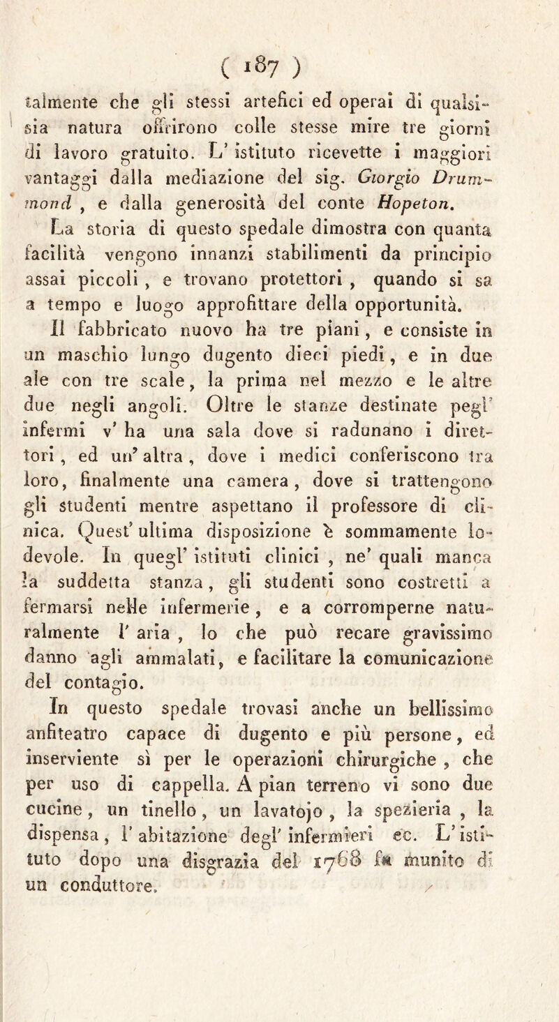 ( «87 ) talmente che gli stessi artefici ed operai di qualsi- sia natura ofmrono colle stesse mire tre giorni di lavoro gratuito. L’ istituto ricevette i maggiori vantaggi dalla mediazione del sig. Giorgio Drum- mond , e dalla generosità del conte Hopeton. La storia di questo spedale dimostra con quanta facilità vengono innanzi stabilimenti da principio assai piccoli , e trovano protettori , quando si sa a tempo e luogo approfittare della opportunità. Il fabbricato nuovo ha tre piani, e consiste in un maschio lungo dugento dieci piedi, e in due ale con tre scale, la prima nel mezzo e le altre due negli angoli. Oltre le stanze destinate pegF infermi v’ ha una sala dove si radunano i diret- tori , ed un’ altra, dove i medici conferiscono Ira loro, finalmente una camera, dove si trattengono gli studenti mentre aspettano il professore di eli- nica. Quest’ ultima disposizione h sommamente lo» devole. In quegl’ istituti clinici , ne’ quali manca •a suddetta stanza, gii studenti sono costretti a fermarsi nelle infermerie, e a corromperne natu- ralmente 1' aria , lo che può recare gravissimo danno agli ammalati, e facilitare la comunicazione del contagio. In questo spedale trovasi anche un bellissimo anfiteatro capace di dugento e più persone, ed inserviente sì per le operazioni chirurgiche , che per uso di cappella. A pian terreno vi sono due cucine , un tinello, un lavatoio , la spezieria , la dispensa, l’abitazione degl'infermieri éc. 1/isti- tuto dopo una disgrazia de! fa munito di un conduttore.