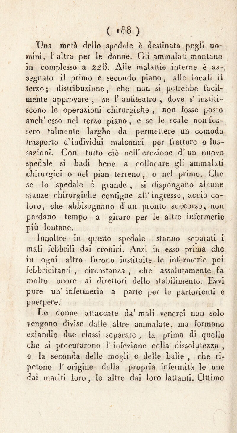 Una metà delio spedale è destinata pegli uo- mini, l’altra per le dorme. Gli ammalati montano in complesso a 228. Alle malattie interra è as~ segnato il primo e secondo piano, alle locali il terzo; distribuzione, che non si potrebbe facil- mente approvare , se 1’ anfiteatro , dove s' institi- scono le operazioni chirurgiche , non fosse posto anch’ esso nel terzo piano, e se le scale non lus- serò talmente larghe da permettere un comodo trasporto d’individui malconci per fratture o lus- sazioni. Con tutto ciò nell’ erezione d’ un nuovo spedale si badi bene a collocare gli ammalati chirurgici o nel pian terreno, o nel primo. Che se lo spedale è grande , si dispongano alcune stanze chirurgiche contigue all’ingresso, acciò co- loro, che abbisognano d’un pronto soccorso, non perdano tempo a girare per le altre infermerie più lontane. Innoltre in questo spedale stanno separati i mali febbrili dai cronici. Anzi in esso prima che in ogni altro furono instituite le infermerie pei febbricitanti , circostanza , che assolutamente fa molto onore ai direttori dello stabilimento. Evvi pure un' infermeria a parte per le partorienti e puerpere. Le donne attaccate da’ mali venerei non solo vengono divise dalle altre ammalate, ma formano eziandio due classi separate , la prima di quelle che si procurarono 1 infezione colla dissolutezza , e la seconda delle mogli e delle balie , che ri- petono 1' origine delia propria infermità le une dai mariti loro , le altre dai loro lattanti. Ottimo