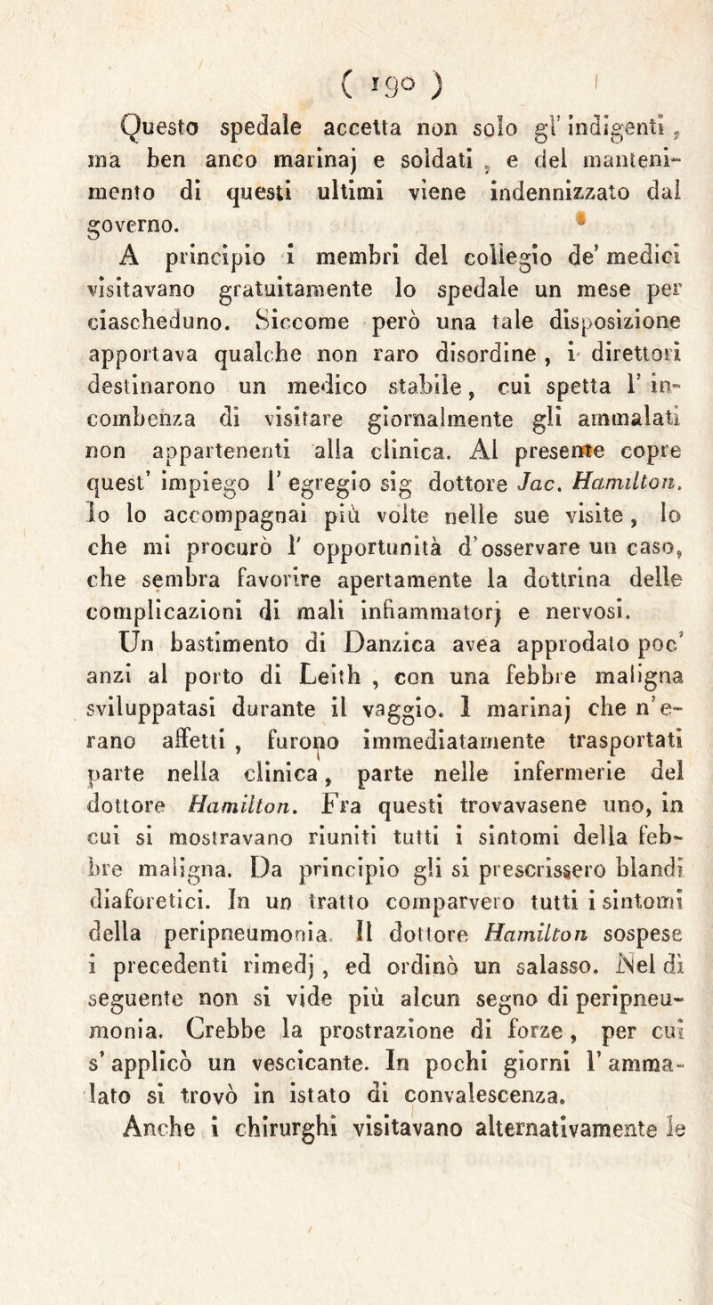 Questo spedale accetta non solo gl’ indigenti ? ma ben anco marinaj e soldati , e del manteni- mento di questi ultimi viene indennizzato dal governo. A principio i membri del collegio de’ medici visitavano gratuitamente lo spedale un mese per ciascheduno. Siccome però una tale disposizione apportava qualche non raro disordine , i direttori destinarono un medico stabile, cui spetta 1’ in- combenza di visitare giornalmente gli ammalati non appartenenti alla clinica. Ai presente copre quest’ impiego T egregio sig dottore Jac. Hamilton. lo lo accompagnai più volte nelle sue visite, Io che mi procurò 1' opportunità d’osservare un caso, che sembra favorire apertamente la dottrina delle complicazioni di mali infiammatorj e nervosi. Un bastimento di Danzica avea approdato poc/ anzi al porto di Leith , con una febbre maligna sviluppatasi durante il vaggio. 1 marinaj che n’e- rano affetti , furono immediatamente trasportati parte nella clinica, parte nelle infermerie del dottore Hamilton. Fra questi trovavasene uno, in cui si mostravano riuniti tutti i sintomi delia feb- bre maligna. Da principio gli si prescrissero blandi diaforetici. In un tratto comparvero tutti i sintomi della peripneumonia il dottore Hamilton sospese i precedenti rimedj , ed ordinò un salasso. iNel dì seguente non si vide più alcun segno di peripneu- monia. Crebbe la prostrazione di forze , per cui s’applicò un vescicante. In pochi giorni l’amma- lato si trovò in istato di convalescenza. Anche i chirurghi visitavano alternativamente le