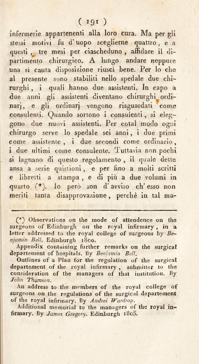 infermerie appartenenti alla loro cura. Ma per gii stessi motivi fu d’uopo sceglierne quattro, e a questi tre mesi per ciascheduno , affidare il di- partimento chirurgico. A lungo andare neppure una sì cauta disposizione riuscì bene. Per lo che al presente sono stabiliti nello spedale due chi- rurghi , i quali hanno due assistenti. In capo a due anni gli assistenti diventano chirurghi ordì- narj, e gli ordinarj vengono riguardati come consulenti. Quando sortono i consulenti, si eleg- gono due nuovi assistenti. Per cotaì modo ogni chirurgo serve lo spedale sei anni, i due primi come assistente, i due secondi come ordinario, i due ultimi come consulente. Tuttavia non pochi si lagnano di questo regolamento , il quale dette ansa a serie quistioni, e per fino a molti scritti e libretti a stampa , e di più a due volumi in quarto (*j. Io però son d’avviso eh’ esso non meriti tanta disapprovazione, perchè in tal ma- (*) Observations on thè mode of attendence on thè surgeons of Edinburgh on thè royal infirmary, in a letter addressed to thè royal college of surgeons by Be- njamin Bell. Edinburgh 1800. Appendix containing further remarks on thè surgical departement of hospitals. By Benjamin Bell. Outlines of a Pian for thè regulation of thè surgical departement of thè royal infirmary , submitter to thè consìderation of thè managers of that institution. By John Thomson. An address to thè members of thè royal college of surgeons on thè regulations of thè surgical departement of thè royal infirmary. By Andrei Wardrop. Additional memorial to thè managers of thè royal in« firmary, By James Gregory. Edinburgh i8o3.