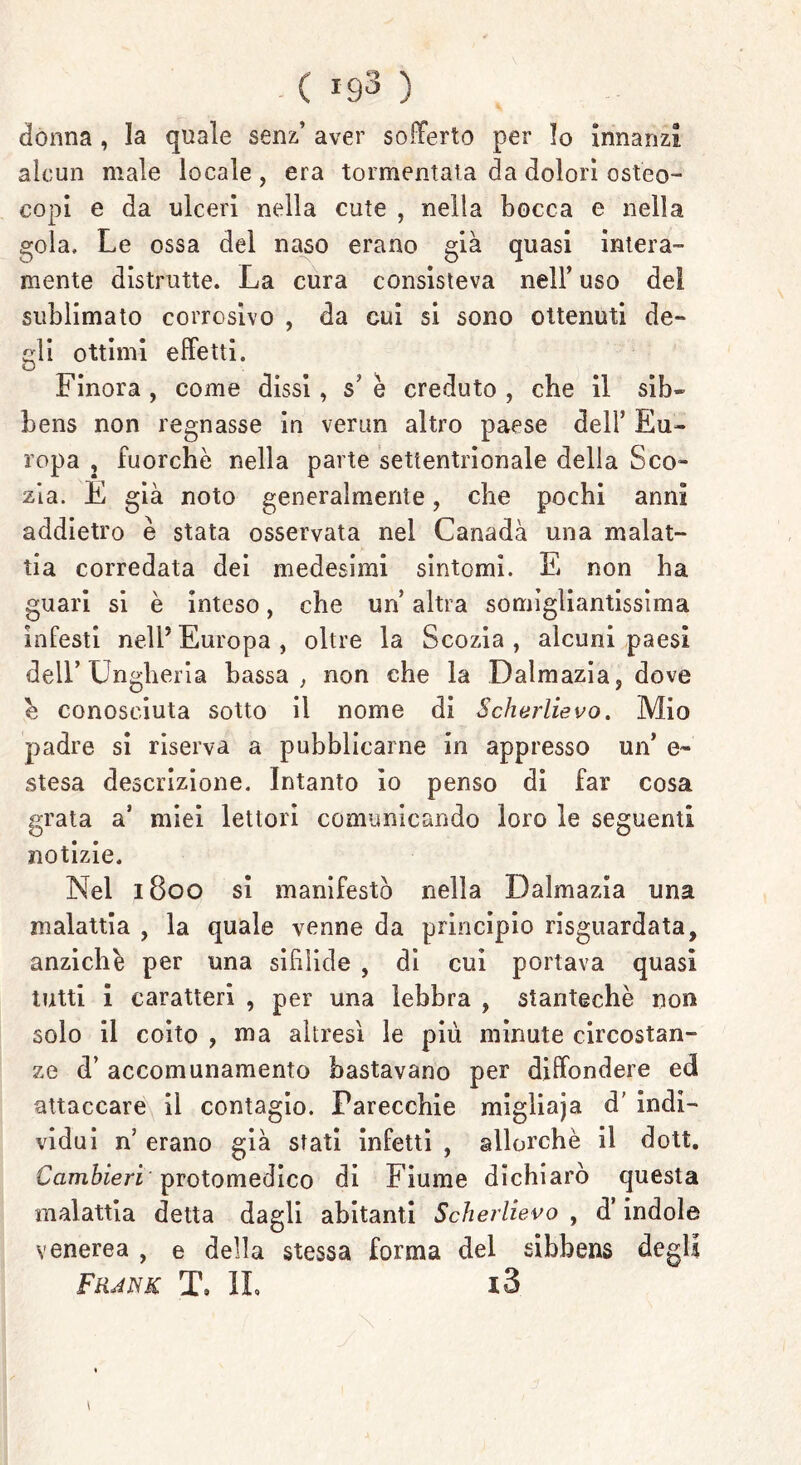 ( ig3 ) donna , la quale senz’ aver sofferto per Io innanzi alcun male locale , era tormentala da dolori osteo- copi e da ulceri nella cute , nella bocca e nella gola. Le ossa del naso erano già quasi intera- mente distrutte. La cura consisteva nell’ uso del sublimato corrosivo , da cui si sono ottenuti de- gli ottimi effetti. Finora , come dissi, s' è creduto , che il sib~ bens non regnasse in verun altro paese dell’ Eu- ropa , fuorché nella parte settentrionale della Sco- zia. E già noto generalmente, che pochi anni addietro è stata osservata nel Canadà una malat- tia corredata dei medesimi sintomi. E non ha guari si è inteso, che un altra somigliantissima infesti nell’ Europa , oltre la Scozia , alcuni paesi dell’Ungheria bassa , non che la Dalmazia, dove e conosciuta sotto il nome di Scherlievo. Mio padre si riserva a pubblicarne in appresso un’ e- stesa descrizione. Intanto io penso di far cosa grata a’ miei lettori comunicando loro le seguenti notizie. Nel 1800 si manifestò nella Dalmazia una malattia , la quale venne da principio riguardata, anziché per una sifìlide , di cui portava quasi tutti i caratteri , per una lebbra , stantechè non solo il coito , ma altresì le più minute circostan- ze d’ accomunamento bastavano per diffondere ed attaccare il contagio. Parecchie migiiaja d' indi- vidui n’ erano già stati infetti , allorché il dott. Cambieri protomedico di Fiume dichiarò questa malattia detta dagli abitanti Scherlievo , d’indole venerea , e della stessa forma del sibbens degli Frank T. IL i3