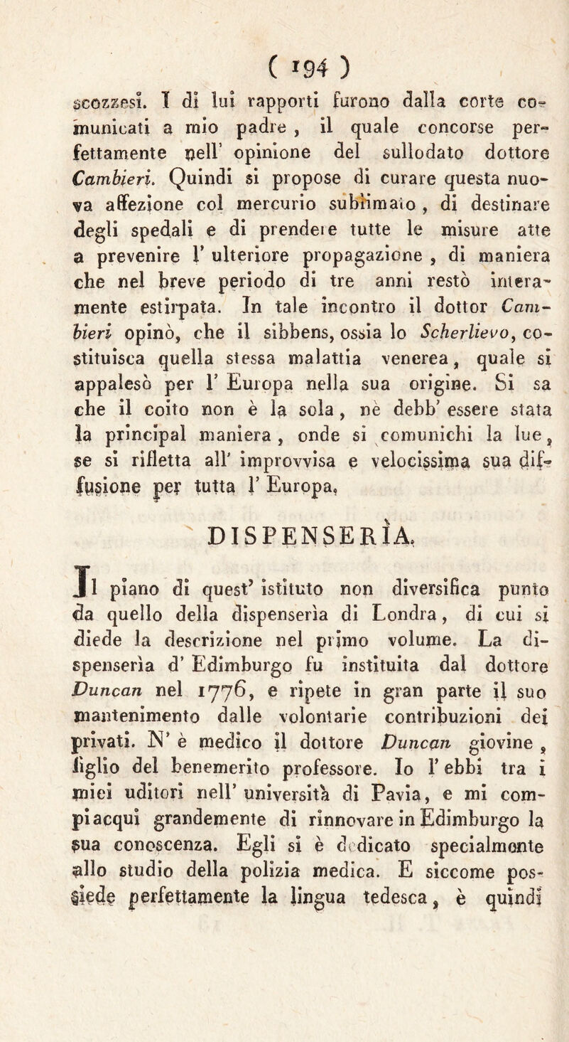 scozzesi. I di lui rapporti furono dalla corte co- municati a mio padre , il quale concorse per- fettamente nell’ opinione del sullodato dottore Camhieri. Quindi si propose di curare questa nuo- va affezione col mercurio sublimalo , di destinare degli spedali e di prendeie tutte le misure atte a prevenire V ulteriore propagazione , di maniera che nel breve periodo di tre anni restò intera- mente estirpata. In tale incontro il dottor Cam- bieri opinò, che il sibbens, ossia lo Scherlievo, co- stituisca quella stessa malattia venerea, quale sì appalesò per Y Europa nella sua origine. Si sa che il coito non è la sola, nè debb' essere stata la principal maniera, onde si comunichi la lue, se si rifletta all' improvvisa e velocissima sua dif- fusione pe? tutta 1’ Europa, ' DISPENSER!A. J1 piano di quest’ istituto non diversifica punto da quello della dispenserìa di Londra, di cui si diede la descrizione nel primo volume. La di- spenserìa d’ Edimburgo fu instituita dal dottore Duncan nel 1776, e ripete in gran parte il suo mantenimento dalle volontarie contribuzioni dei privati. N’ è medico il dottore Duncan giovine , Tiglio del benemerito professore. Io Y ebbi tra i miei uditori nell’università di Pavia, e mi com- piacqui grandemente di rinnovare in Edimburgo la $ua conoscenza. Egli si è dedicato specialmente allo studio della polizia medica. E siccome pos- siede perfettamente la lingua tedesca, è quindi