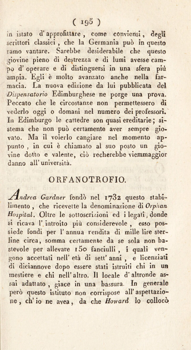 in istato d’ approfittare , come conviensi, degli scrittori classici , che la Germania può in questo ramo vantare. Sarebbe desiderabile che questo giovine pieno di destrezza e di lumi avesse cam- po d’ operare e di distinguersi in una sfera più ampia. Egli è molto avanzato anche nella far- macia. La nuova edizione da lui pubblicata dei Dispensatorio Edimburghese ne porge una prova. Peccato che le circostanze non permettessero di vederlo oggi 0 domani nel numero dei professori. In Edimburgo le cattedre son quasi ereditarie ; si- sterna che non può certamente aver sempre gio- vato. Ma il volerlo cangiare nel momento ap- punto , in cui è chiamato al suo posto un gio- vine dotto e valente, ciò recherebbe viemmaggior danno all’ università. ORFANOTROFIO. ndrea Gardner fondò nel 1^32 questo stabi- limento , che ricevette la denominazione di Orphan Hospital. Oltre le sottoscrizioni ed i legati , donde si ricava l* introito più considerevole , esso pos- siede fondi per Y annua rendita di mille lire ster- line circa, somma certamente da se sola non ba- stevole per allevare 15o fanciulli , i quali ven- gono accettati nell’ età di sett’ anni , e licenziati di diciannove dopo essere stati istruiti chi in un mestiere e chi nell’altro. Il locale d’altronde as- sai adattato , giace in una bassura. In generale però questo istituto non corrispose all’ aspettazio- ne , eh’ io ne avea, da che Howard lo colloca