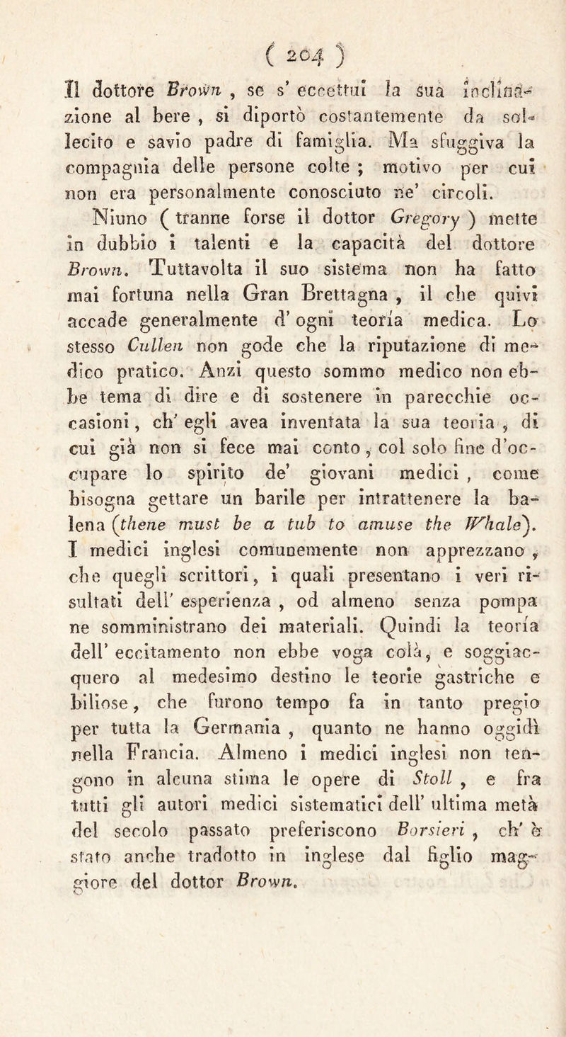 11 dottore Brovm , se s’ eccettui la sua inclina- zione al bere , si diportò costantemente da sub* lecito e savio padre di famiglia. Ma sfuggiva la compagnia delle persone colte ; motivo per cui non era personalmente conosciuto ne’ circoli. Ninno ( tranne forse il dottor Gregory ) mette In dubbio i talenti e la capacità del dottore Brown. Tuttavoìta il suo sistema non ha fatto mai fortuna nella Gran Brettagna , il che quivi accade generalmente d’ogni teoria medica. Lo stesso Cullen non gode che la riputazione di me^ dico pratico. Anzi questo sommo medico non eb- be tema dì dire e di sostenere in parecchie oc- casioni , eh’ egli avea inventata la sua teoria , di cui già non si fece mai conto, col solo fine d’oc- cupare lo spirito de’ giovani medici , come bisogna gettare un barile per intrattenere la ba- lena (thene must be a tub to amuse thè Jf^hctle). I medici inglesi comunemente non apprezzano , che quegli scrittori, i quali presentano i veri ri- sultati dell’ esperienza , od almeno senza pompa ne somministrano dei materiali. Quindi la teoria dell’ eccitamento non ebbe voga colà, e soggiac- quero al medesimo destino le teorie gastriche e biliose, che furono tempo fa in tanto pregio per tutta la Germania , quanto ne hanno oggidì nella Francia. Almeno i medici inglesi, non ten- gono in alcuna stima le opere di Stoll , e fra tutti gli autori medici sistematici dell’ ultima metà del secolo passato preferiscono Borsieri , eh' h stato anche tradotto in inglese dal figlio mag- giore del dottor Brown.