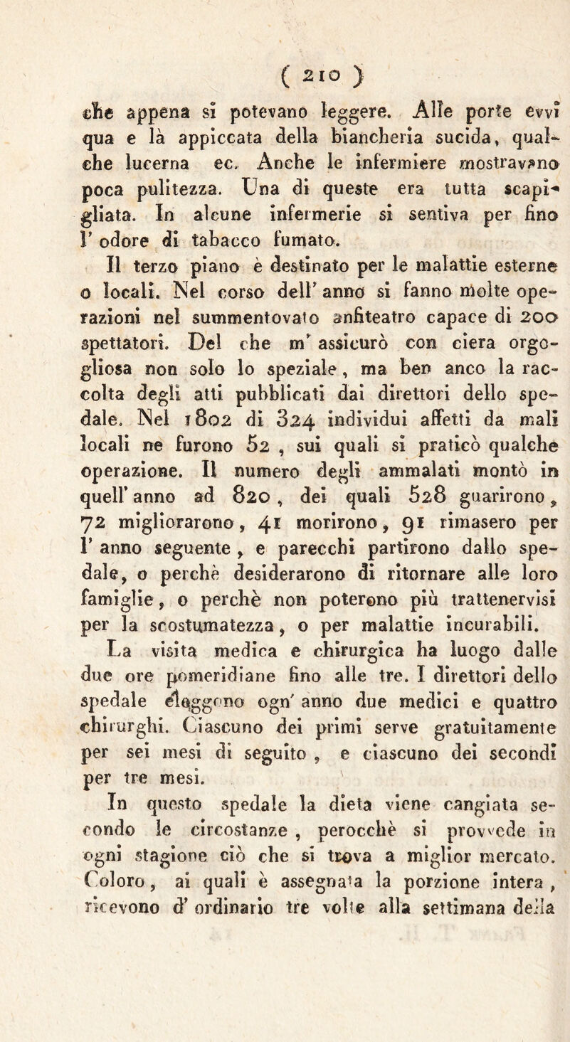 elle appena si potevano leggere. Alle porte evvi qua e là appiccata della biancheria sucida, qual- che lucerna ec, Anche le infermiere mostravano poca pulitezza. Una di queste era tutta scapi-* gliata. In alcune infermerie si sentiva per fino V odore di tabacco fumato. Il terzo piano è destinato per le malattie esterne o locali. Nel corso dell’ anno si fanno molte ope- razioni nel summentovato anfiteatro capace di 200 spettatori. Del che m’ assicurò con ciera orgo- gliosa non solo lo speziale, ma ben anco la rac- colta degli atti pubblicati dai direttori dello spe- dale. Nel 1802 di 824 individui affetti da mali locali ne furono 52 , sui quali si praticò qualche operazione. Il numero degli ammalati montò in quell* anno ad 820 , dei quali 828 guarirono, 72 migliorarono, 41 morirono, 91 rimasero per T anno seguente , e parecchi partirono dallo spe- dale, 0 perchè desiderarono di ritornare alle loro famiglie, 0 perchè non poterono più trattenervisi per la scostumatezza, o per malattie incurabili. La visita medica e chirurgica ha luogo dalle due ore pomeridiane fino alle tre. I direttori dello spedale eleggono ogn' anno due medici e quattro chirurghi. Ciascuno dei primi serve gratuitamente per sei mesi di seguito , e ciascuno dei secondi per tre mesi. In questo spedale la dieta viene cangiata se- condo le circostanze , perocché si provvede in ogni stagione ciò che si trova a miglior mercato. Coloro, ai quali è assegnala la porzione intera , ricevono d’ ordinario tre volte alla settimana deila