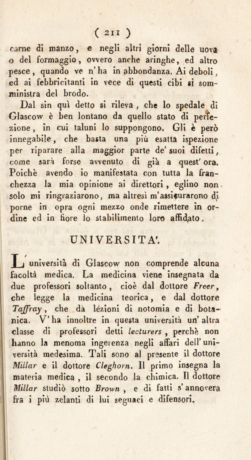 ( 2” ) carne dì manzo, e negli altri giorni delle uova o del formaggio, ovvero anche aringhe, ed altro pesce, quando ve n’ha in abbondanza. Ai deboli ed ai febbricitanti in vece di questi cibi si som- ministra del brodo. Dal sin qui detto si rileva , che lo spedale di Glascow è ben lontano da quello stato di perfe- zione , in cui taluni lo suppongono. Gli è però innegabile, che basta una più esatta ispezione per riparare alla maggior parte de’ suoi difetti, come sarà forse avvenuto di giù a quest' ora. Poiché avendo io manifestata con tutta la fran- chezza la mia opinione ai direttori, eglino non solo mi ringraziarono, ma altresì m’assifurarono di porne in opra ogni mezzo onde rimettere in or- dine ed in bore lo stabilimento loro affidato. UNIVERSITÀ'. L università di Glascow non comprende alcuna facoltà medica. La medicina viene insegnata da due professori soltanto, cioè dal dottore Freer, che legge la medicina teorica, e dal dottore Taffrciy, che dà lezioni di notomia e di bota-< nica. V’ ha innoltre in questa università un’ altra classe di professori detti lecturers , perchè non hanno la menoma ingerenza negli affari dell’ uni- versità medesima. Tali sono al presente il dottore Miilcir e il dottore Cleghorn. Il primo insegna la materia medica , il secondo la chimica. Il dottore Millar studiò sotto Brown , e di fatti s’annovera fra i più zelanti di lui seguaci e difensori.