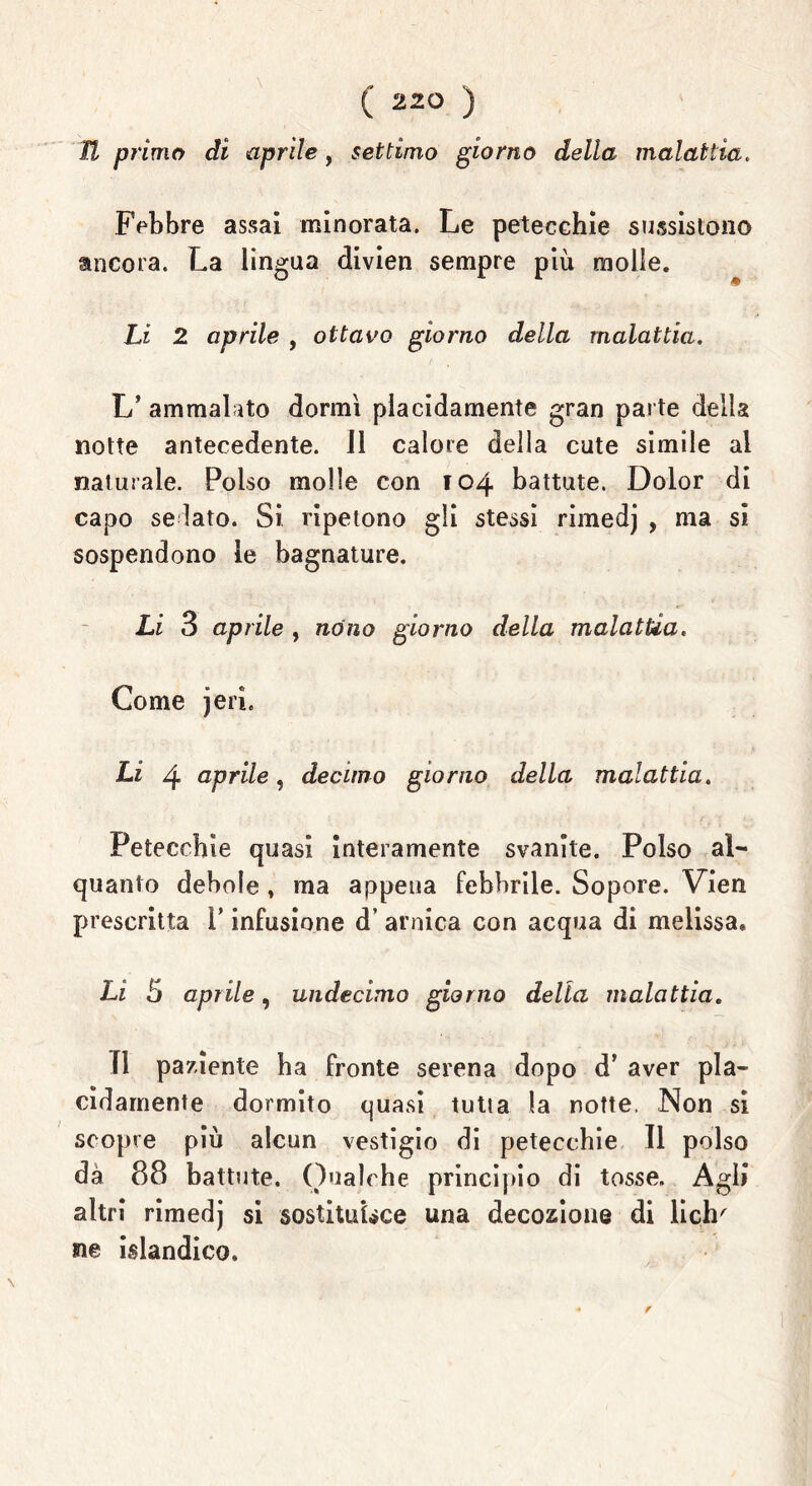 U primo di aprile, settimo giorno dello, malattia. Febbre assai minorata. Le petecchie sussistono ancora. La lingua divien sempre più molle. Li 2 aprile , ottavo giorno della malattia. L’ ammalato dormì placidamente gran parte delia notte antecedente. 11 calore della cute simile al naturale. Polso molle con 104 battute. Dolor di capo sellato. Si ripetono gli stessi rimedj , ma si sospendono le bagnature. Li 3 aprile , nòno giorno della malattia. Come jeri. Li 4 aprile, decimo giorno della malattia. Petecchie quasi interamente svanite. Polso al- quanto debole » ma appena febbrile. Sopore. Vien prescritta i’ infusione d’ arnica con acqua di melissa* Li b aprile, undecimo giorno della malattia. TI paziente ha fronte serena dopo d’ aver pla- cidamente dormito quasi tutta la notte. Non si scopre più alcun vestigio di petecchie II polso dà 88 battute. Qualche principio di tosse. Agli altri rimedj si sostituisce una decozione di lich' ne islandico.