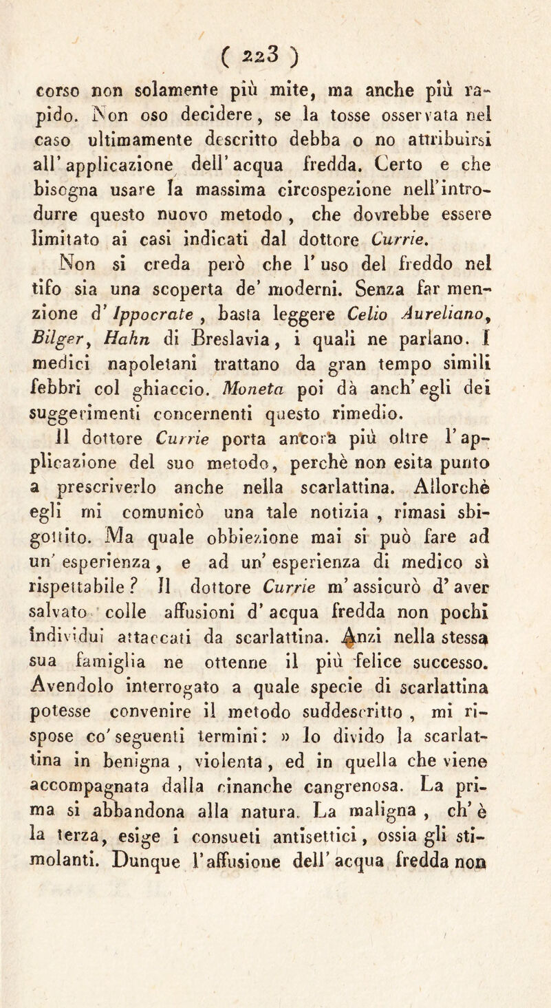 ( zz3 ) corso non solamente più mite, ma anche più ra- pido. Non oso decidere, se la tosse osservata nel caso ultimamente descritto debba o no attribuirsi all’ applicazione dell’acqua fredda. Certo e che bisogna usare la massima circospezione nell’intro- durre questo nuovo metodo , che dovrebbe essere limitato ai casi indicati dal dottore Currie. No n si creda però che Y uso del freddo nel tifo sia una scoperta de’ moderni. Senza far men- zione d’Ippocrate , basta leggere Celio Aureliano, Bilg er, Hahn di Breslavia, i quali ne parlano. 1 medici napoletani trattano da gran tempo simili febbri col ghiaccio. Moneta poi dà anch’egli dei suggerimenti concernenti questo rimedio. 11 dottore Currie porta anfcoi& più olire l’ap- plicazione dei suo metodo, perchè non esita punto a prescriverlo anche nella scarlattina. Allorché egli rni comunicò una tale notizia , rimasi sbi- gottito. Ma quale obbiezione mai si può fare ad un' esperienza, e ad un’ esperienza di medico sì rispettabile? Il dottore Currie m’assicurò d’aver salvato colle abusioni d’ acqua fredda non pochi individui attaccati da scarlattina, ^nzi nella stessa sua famiglia ne ottenne il più felice successo. Avendolo interrogato a quale specie di scarlattina potesse convenire il metodo suddescritto , mi ri- spose co’seguenti termini: » lo divido la scarlat- tina in benigna , violenta , ed in quella che viene accompagnata dalla rinanche cangrenosa. La pri- ma si abbandona alla natura. La maligna , eh’ è la terza, esige i consueti antisettici, ossia gli sti- molanti. Dunque l’affusione dell’acqua fredda non