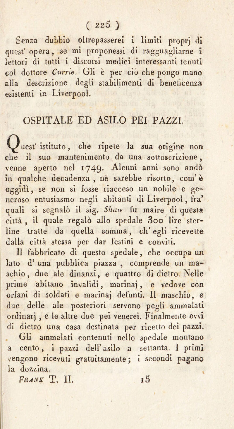 Senza dubbio oltrepasserei i limiti proprj di quest' opera, se mi proponessi di ragguagliarne l lettori di tutti i discorsi medici interessanti tenuti eoi dottore Currie. Gli è per ciò che pongo mano alla descrizione degli stabilimenti di beneficenza esistenti in Liverpool. OSPITALE ED ASILO PEI PAZZI, C^ uest' istituto, che ripete la sua origine non che il suo mantenimento da una sottoscrizione , venne aperto nel 1749- Alcuni anni sono andò in qualche decadenza, nè sarebbe risorto, com7 è oggidì, se non si fosse riacceso un nobile e ge- neroso entusiasmo negli abitanti di Liverpool, fra* quali si segnalò il sig. Shaw fu maire di questa città , il quale regalò allo spedale 3oo lire ster- line tratte da quella somma, eh’ egli ricevette dalla città stessa per dar festini e conviti. Il fabbricato di questo spedale, che occupa un lato d’ una pubblica piazza , comprende un ma- schio, due ale dinanzi, e quattro di dietro. Nelle prime abitano invalidi, marinaj , e vedove con orfani di soldati e marinaj defunti. 11 maschio, e due delle ale posteriori servono pegli ammalati ordinar) , e le altre due pei venerei. Finalmente evvi di dietro una casa destinata per ricetto dei pazzi. Gli ammalati contenuti nello spedale montano a cento, i pazzi dell* asilo a settanta. I primi vengono ricevuti gratuitamente; i secondi pagano la dozzina. Frank T. II. i5