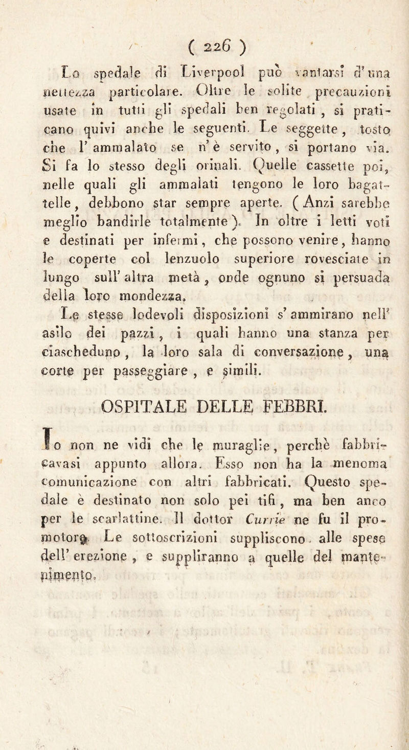 Lo spedale di Liverpopì può Tarsiarsi a una Bellezza particolare. Oltre le solite precauzioni usate in tutù gli spedali ben regolati , si prati- cano quivi anche le seguenti. Le seggette, tosto che r ammalato se n’ è servito, si portano via. Si fa lo stesso degli orinali. Quelle cassette poi, nelle quali gli ammalati tengono le loro bagat- telle, debbono star sempre aperte. (Anzi sarebbe meglio bandirle totalmente)* In oltre i letti voti e destinati per infoimi, che possono venire, hanno le coperte col lenzuolo superiore rovesciate in lungo sull’ altra metà ^ onde ognuno si persuada della loro mondezza» Le stesse lodevoli disposizioni s’ammirano nelb asilo dei pazzi , i quali hanno una stanza per ciascheduno, la loro sala di conversazione, una corte per passeggiare , e Rimili. OSPITALE DELLE FEBBRI. To non ne vidi che le muraglie, perche fabbri- cavasi appunto allora. Esso non ha la menoma comunicazione con altri fabbricati. Questo spe- dale è destinato non solo pei tifi , ma ben anco per le scarlattine. Il dottor Currie ne fu il pro- motore Le sottoscrizioni suppliscono alle spese dell’ erezione , e suppliranno a quelle del mante- pimento.