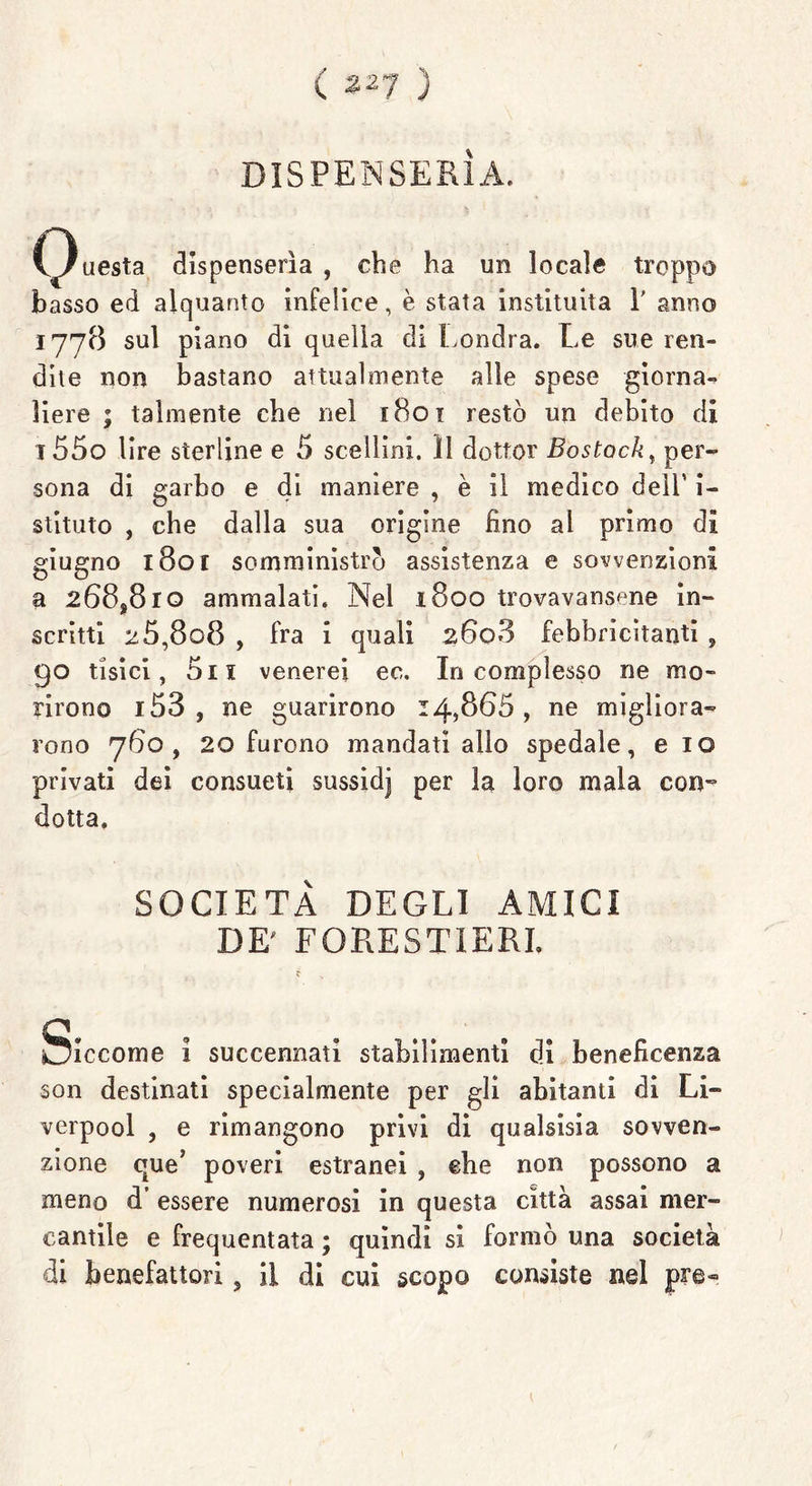 ( 2^7 ) DISPENSERÀ. C3uesta dispenserìa , che ha un locale troppo basso ed alquanto infelice, è stata instituiia 1' anno 1778 sul piano di quella di Londra. Le sue ren- dite non bastano attualmente alle spese giorna- liere ; talmente che nel 1801 restò un debito di i55o lire sterline e 5 scellini. Il dottor Bostock, per- sona di garbo e di maniere , è il medico dell’ i- stituto , che dalla sua origine fino al primo di giugno 1801 somministrò assistenza e sovvenzioni a 268*810 ammalati. Nel 1800 trovavansene in- scritti 2 5,8o8 , fra i quali 26o3 febbricitanti , 90 tisici, 5n venerei ec. In complesso ne mo- rirono i53 , ne guarirono 14,866, ne migliora- rono 760, 20 furono mandati allo spedale, e io privati dei consueti sussidj per la loro mala con- dotta. SOCIETÀ DEGLI AMICI DE' FORESTIERI. f > Siccome i succennati stabilimenti di beneficenza son destinati specialmente per gli abitanti di Li» verpool , e rimangono privi di qualsisia sovven- zione que’ poveri estranei , ehe non possono a meno d’ essere numerosi in questa città assai mer- cantile e frequentata ; quindi si formò una società di benefattori, il di cui scopo consiste nel pre»