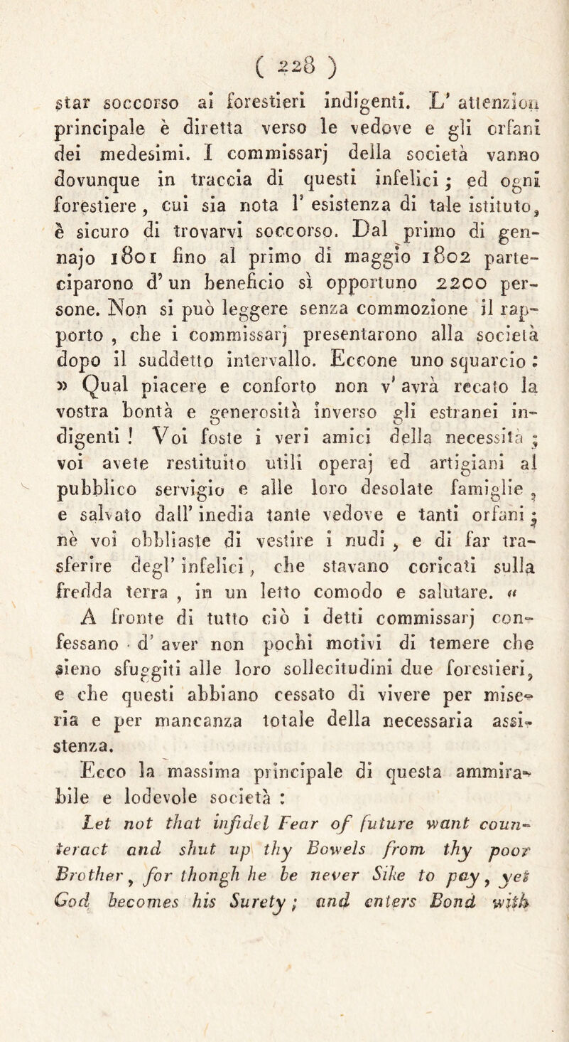 star soccorso ai forestieri indigenti. L* atienzlon principale è diretta verso le vedove e gli orfani dei medesimi. I commissarj della società vanno dovunque in traccia di questi infelici ; ed ogni forestiere, cui sia nota F esistenza di tale istituto, è sicuro di trovarvi soccorso. Dal primo di gen- naio 1801 fino al primo di maggio 1802 parte- ciparono cPun beneficio sì opportuno 2200 per- sone. Non si può leggere senza commozione il rap- porto , che i commissarj presentarono alla società dopo il suddetto intervallo. Eccone uno squarcio : » Qual piacere e conforto non v* avrà recato la vostra bontà e generosità inverso gli estranei in- digenti ! Voi foste i veri amici della necessità ; voi avete restituito utili operaj ed artigiani al pubblico servigio e alle loro desolate famiglie 3 e salvato dall’ inedia tante vedove e tanti orfani • nè voi obbliaste di vestire i nudi > e di far tra- sferire degl’ infelici, che stavano coricati sulla fredda terra , in un ietto comodo e salutare. « A fronte di tutto ciò i detti commissarj con- fessano ■ d’ aver non pochi motivi di temere che sieno sfuggiti alle loro sollecitudini due forestieri, e che questi abbiano cessato di vivere per mise- ria e per mancanza totale della necessaria assi» stenza. Ecco la massima principale di questa ammira- bile e lodevole società : Let not that inficici Fear of future want coun- teract and shut up thy Bowels from thy poor Brother, for thongh he he never Sihe to pciy, yet Gad becomes his Surety ; and cnters Bond wiih