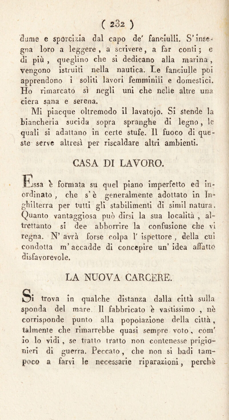 cìame e sporcizia clal capo de' fanciulli. S* inse- gna loro a leggere , a scrivere, a far conti ; e di più , queglino che si dedicano alla marina, vengono istruiti nella nautica. Le fanciulle poi apprendono i soliti lavori femminili e domestici. Ho rimarcato sì negli uni che nelle altre una ciera sana e serena. Mi piacque oltremodo il lavatojo. Si stende la biancheria sucida sopra spranghe dì legno, le quali si adattano in certe stufe. Il fuoco di que- ste serve altresì per riscaldare altri ambienti. CASA DI LAVORO. Essa è formata su quel piano imperfetto ed in- ordinato , che s’è generalmente adottato in In- ghilterra per tutti gli stabilimenti di simil natura. Quanto vantaggiosa può dirsi la sua località , al- trettanto si dee abhorrire la confusione che vi regna. N’ avrà forse colpa 1' ispettore , della cui condotta m’accadde di concepire un’ idea affatto disfavorevole. LA NUOVA CARCERE. Si trova in qualche distanza dalla città sulla sponda del mare 11 fabbricato e vastissimo , nè corrisponde punto alla popolazione della città, talmente che rimarrebbe quasi sempre voto, coni' io lo vidi , se tratto tratto non contenesse prigio- nieri di guerra. Peccato, che non si badi tam- poco a farvi le necessarie riparazioni, perchè