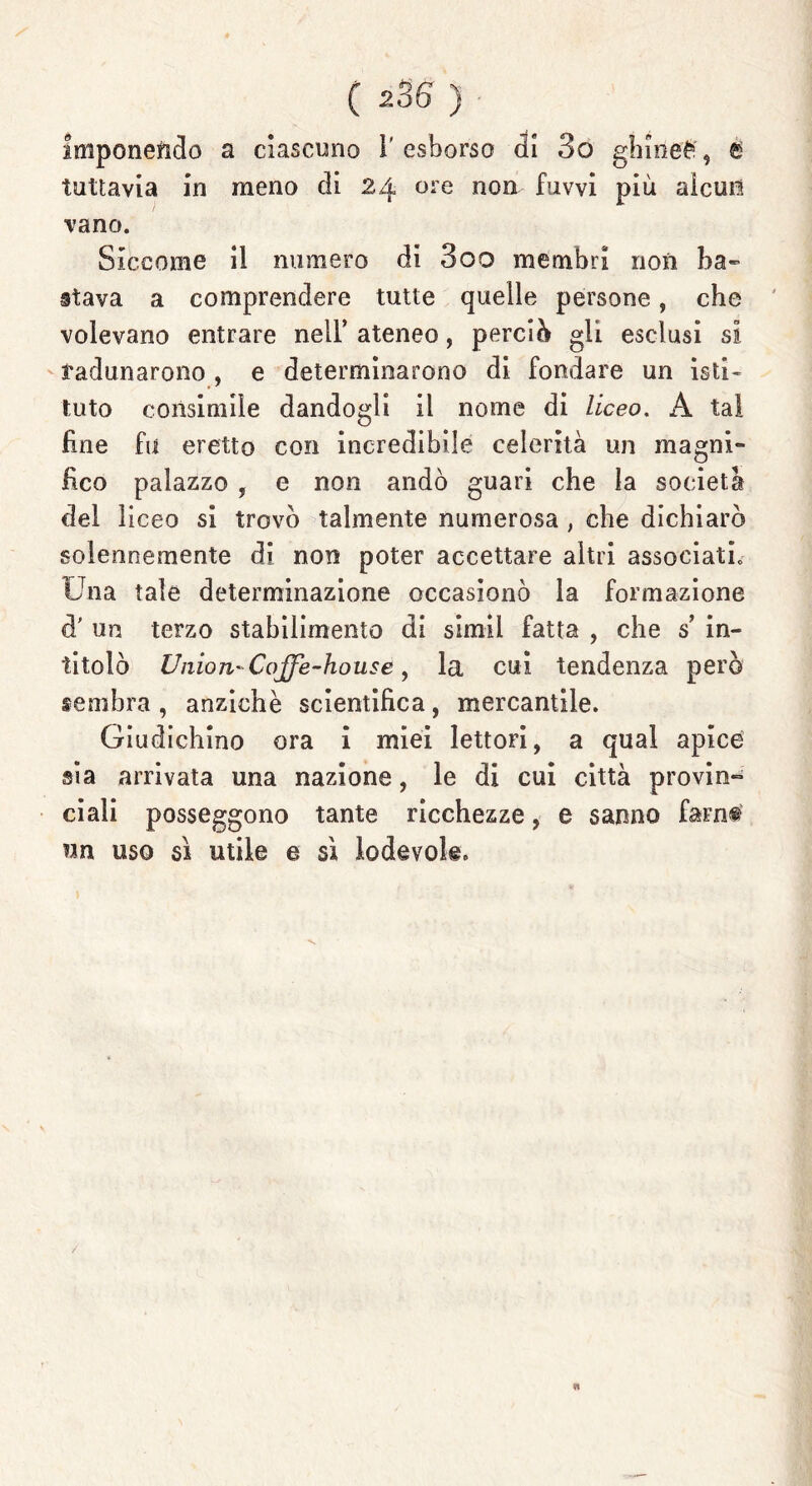 imponendo a ciascuno V esborso di 3o ghinea, e tuttavia in meno di 24 ore non fuvvi più alcun vano. Siccome il numero di 3oo membri non ba- stava a comprendere tutte quelle persone, che volevano entrare nell’ ateneo, perciò gli esclusi si radunarono , e determinarono di fondare un isti- tuto consimile dandogli il nome di liceo. A tal fine fu eretto con incredibile celerità un magni- fico palazzo , e non andò guari che la società del liceo si trovò talmente numerosa , che dichiarò solennemente di non poter accettare altri associati» Una tale determinazione occasionò la formazione d’ un terzo stabilimento di simil fatta , che s in- titolò Union' Coffe-house, la cui tendenza però sembra , anziché scientifica, mercantile. Giudichino ora i miei lettori, a qual apice sia arrivata una nazione, le di cui città provin- ciali posseggono tante ricchezze, e sanno farne un uso sì utile e sì lodevole.