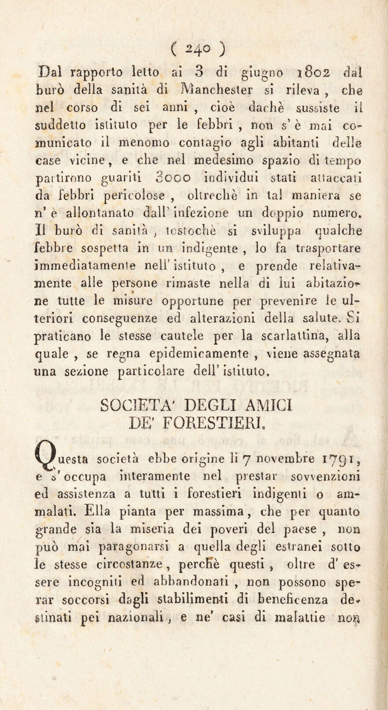 Dal rapporto letto ai 3 di giugno 1802 dal burò della sanità di Manchester si rileva , che nel corso di sei anni , cioè dachè sussiste il suddetto istituto per le febbri , non s è mai co- municato il menomo contagio agli abitanti delle case vicine, e che nel medesimo spazio di tempo partirono guariti Seco individui stati attaccati da febbri pericolose , oltreché in tal maniera se n’ è allontanato dall1 infezione un doppio numero. Il burò di sanità , tostochè si sviluppa qualche febbre sospetta in un indigente , lo fa trasportare immediatamente nell’istituto, e prende relativa- mente alle persone rimaste nella di lui abitazio^ ne tutte le misure opportune per prevenire le ul- teriori conseguenze ed alterazioni della salute. Si praticano le stesse cautele per la scarlattina, alla quale , se regna epidemicamente , viene assegnata ima sezione particolare dell’ istituto. SOCIETÀ' DEGLI AMICI DE’ FORESTIERE Questa società ebbe origine li 7 novembre 1791, e s'occupa interamente nel prestar sovvenzioni ed assistenza a tutti i forestieri indigenti o am- malati. Ella pianta per massima, che per quanto grande sia la miseria dei poveri del paese , non può mai paragonarsi a quella degli estranei sotto le stesse circostanze, perche questi ? oltre d’ es- sere incogniii ed abbandonati , non possono spe- rar soccorsi dagli stabilimenti di beneficenza de- stinati pei nazionali, e ne’ casi di malattie nou