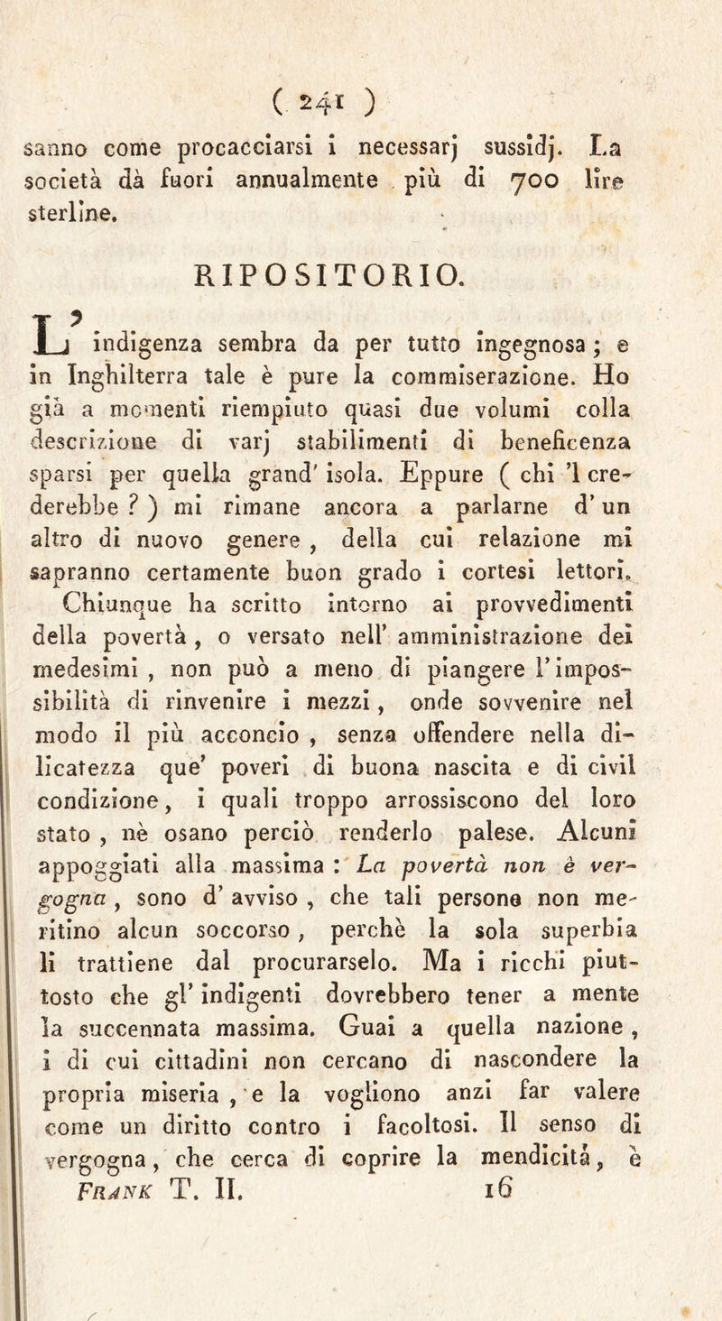 sanno come procacciarsi i necessarj sussidj. La società dà fuori annualmente più di 700 lire sterline. RIPOSITGRIO. T j indigenza sembra da per tutto ingegnosa ; e in Inghilterra tale è pure la commiserazione. Ho già a mementi riempiuto quasi due volumi colla descrizione di varj stabilimenti di beneficenza sparsi per quella grand' isola. Eppure ( chi ’l ere- derebbe ? ) mi rimane ancora a parlarne d’un altro di nuovo genere , della cui relazione mi sapranno certamente buon grado i cortesi lettori» Chiunque ha scritto intorno ai provvedimenti della povertà , o versato nell’ amministrazione dei medesimi , non può a meno di piangere l’impos- sibilità di rinvenire i mezzi, onde sovvenire nel modo il più acconcio , senza offendere nella di- licatezza que’ poveri di buona nascita e di civil condizione, i quali troppo arrossiscono del loro stato , nè osano perciò renderlo palese. Alcuni appoggiati alla massima : La povertà non è ver- gogna , sono d’ avviso , che tali persone non me- ritino alcun soccorso , perchè la sola superbia li trattiene dal procurarselo. Ma i ricchi piut- tosto che gl’ indigenti dovrebbero tener a mente la succennata massima. Guai a quella nazione, 1 di cui cittadini non cercano di nascondere la propria miseriate la vogliono anzi far valere come un diritto contro i facoltosi. Il senso di vergogna, che cerca di coprire la mendicità, è Fiunk T. II. 16