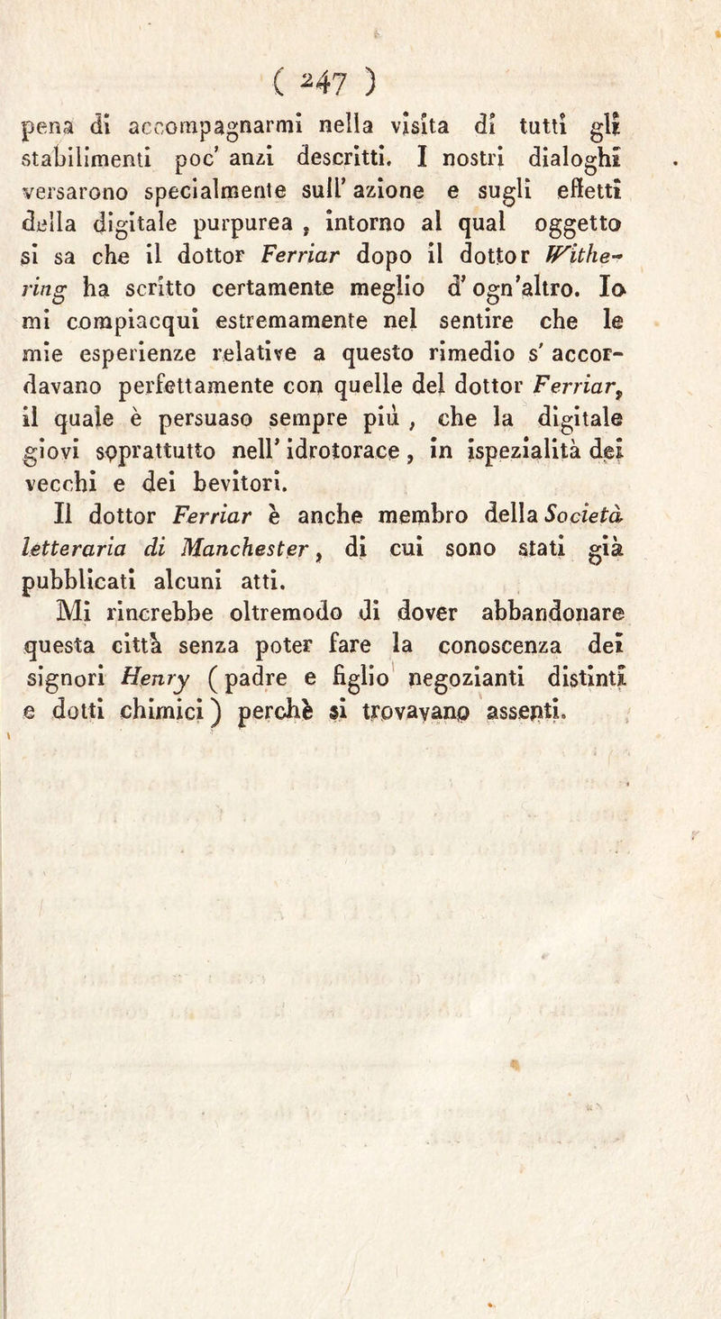 ( ^47 ) pena dì accompagnarmi nella visita di tutti gli stabilimenti poc anzi descritti. I nostri dialoghi versarono specialmente sull’ azione e sugli effetti della digitale purpurea , intorno al qual oggetto si sa che il dottor Ferriar dopo il dottor ff'ithe-* ring ha scritto certamente meglio d'ogn'altro. Io mi compiacqui estremamente nel sentire che le mie esperienze relative a questo rimedio s accor- davano perfettamente con quelle del dottor Ferriar, il quale è persuaso sempre piu , che la digitale giovi soprattutto nell’ idrotorace, in ispezialità dei vecchi e dei bevitori. Il dottor Ferriar è anche membro della Società letteraria di Manchester, di cui sono stati già pubblicati alcuni atti. Mi rincrebbe oltremodo di dover abbandonare questa città senza poter fare la conoscenza del signori Henry ( padre e figlio negozianti distinti e dotti chimici ) perchè si trovavano assenti.