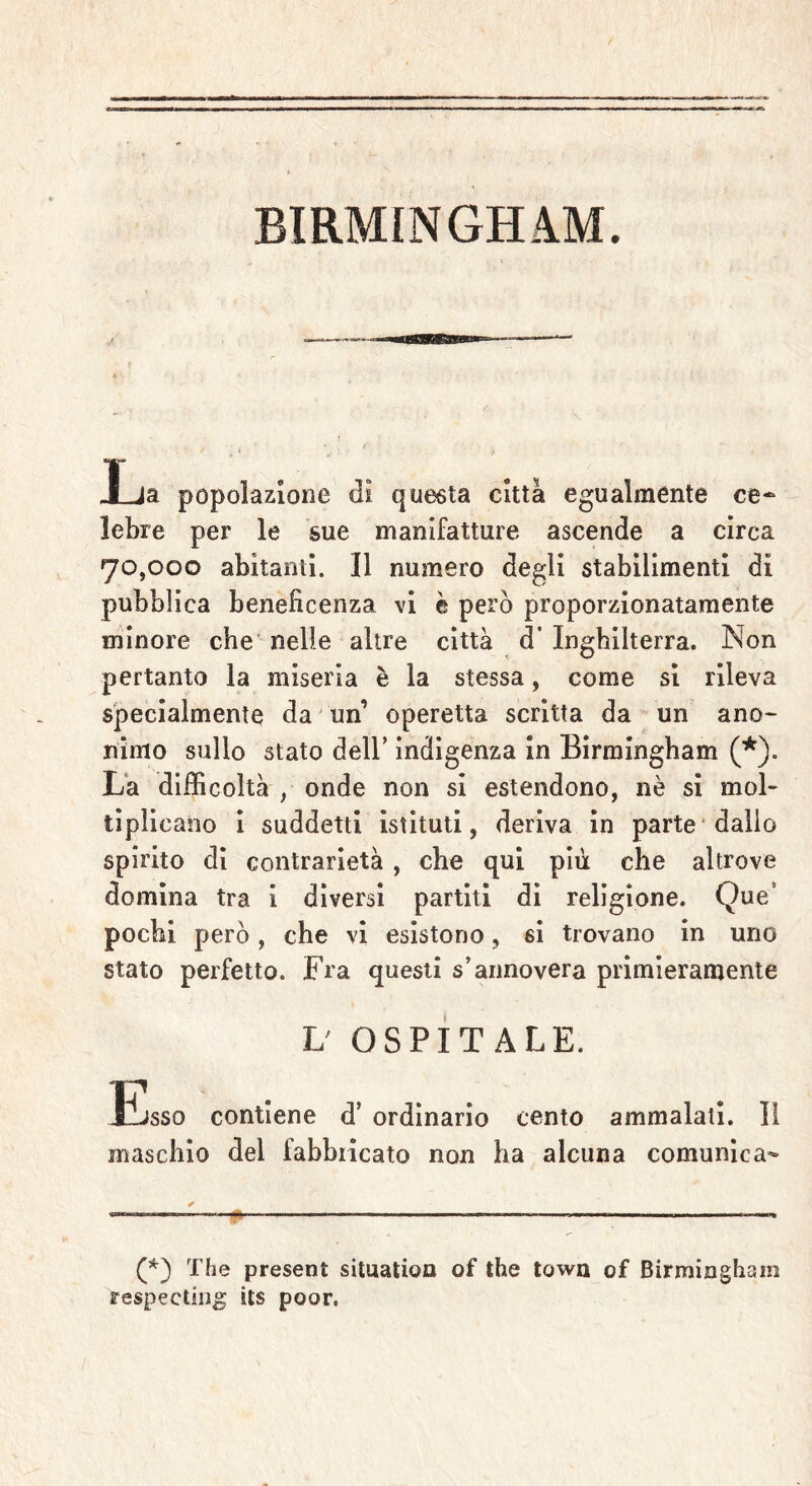 BIRMINGHAM. Xja popolazione di questa città egualmente ce- lebre per le sue manifatture ascende a circa 70,000 abitanti. Il numero degli stabilimenti di pubblica beneficenza vi è però proporzionatamente minore che nelle altre città d' Inghilterra. Non pertanto la miseria è la stessa, come si rileva specialmente da un’ operetta scritta da un ano- rumo sullo stato dell’ indigenza in Birmingham (*). La difficoltà , onde non si estendono, nè si mol- ti pii cario i suddetti istituti, deriva in parte dallo spirito di contrarietà , che qui più che altrove domina tra i diversi partiti di religione. Que pochi però, che vi esistono, si trovano in uno stato perfetto. Fra questi s’annovera primieramente L' OSPITALE. Esso contiene d’ ordinario cento ammalati. Il maschio del fabbricato non ha alcuna comunica- (*) The present situation of thè town of Birmingham respectiog its poor,