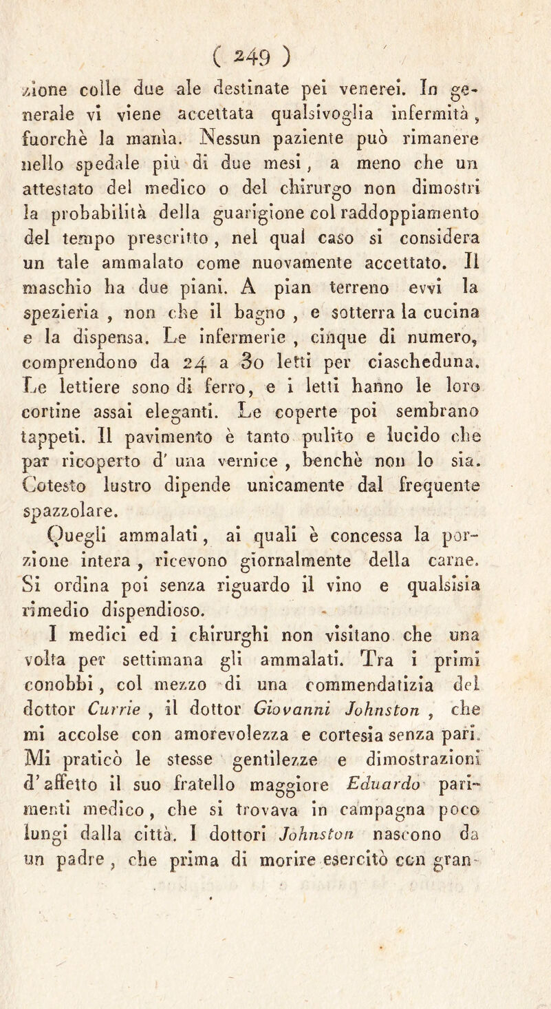 zione colle due ale destinate pei venerei. In ge- nerale vi viene accettata qualsivoglia infermità, fuorché la manìa. Nessun paziente può rimanere nello spedale più di due mesi, a meno che un attestato del medico o del chirurgo non dimostri la probabilità della guarigione coi raddoppiamento dei tempo prescritto , nel qual caso si considera un tale ammalato come nuovamente accettato. li maschio ha due piani. A pian terreno evvi la spezieria , non che il bagno , e sotterra la cucina e la dispensa. Le infermerie , cinque di numero, comprendono da 24 a 3o letti per ciascheduna. Le lettiere sono di ferro, e i letti hanno le loro cortine assai eleganti. Le coperte poi sembrano tappeti. Il pavimento è tanto pulito e lucido che par ricoperto d' una vernice , benché non lo sia. Cotesto lustro dipende unicamente dal frequente spazzolare. Quegli ammalati, ai quali è concessa la por- zione intera , ricevono giornalmente della carne. Si ordina poi senza riguardo il vino e qualsisia rimedio dispendioso. I medici ed i chirurghi non visitano che una volta per settimana gli ammalati. Tra i primi conobbi, col mezzo di una commendatizia del dottor Currie , il dottor Giovanni Johnston , che mi accolse con amorevolezza e cortesia senza pari. Mi praticò le stesse gentilezze e dimostrazioni d’affetto il suo fratello maggiore Eduardo pari- menti medico, che si trovava in campagna poco lungi dalla città. I dottori Johnston nascono da un padre, che prima di morire esercitò con gran-