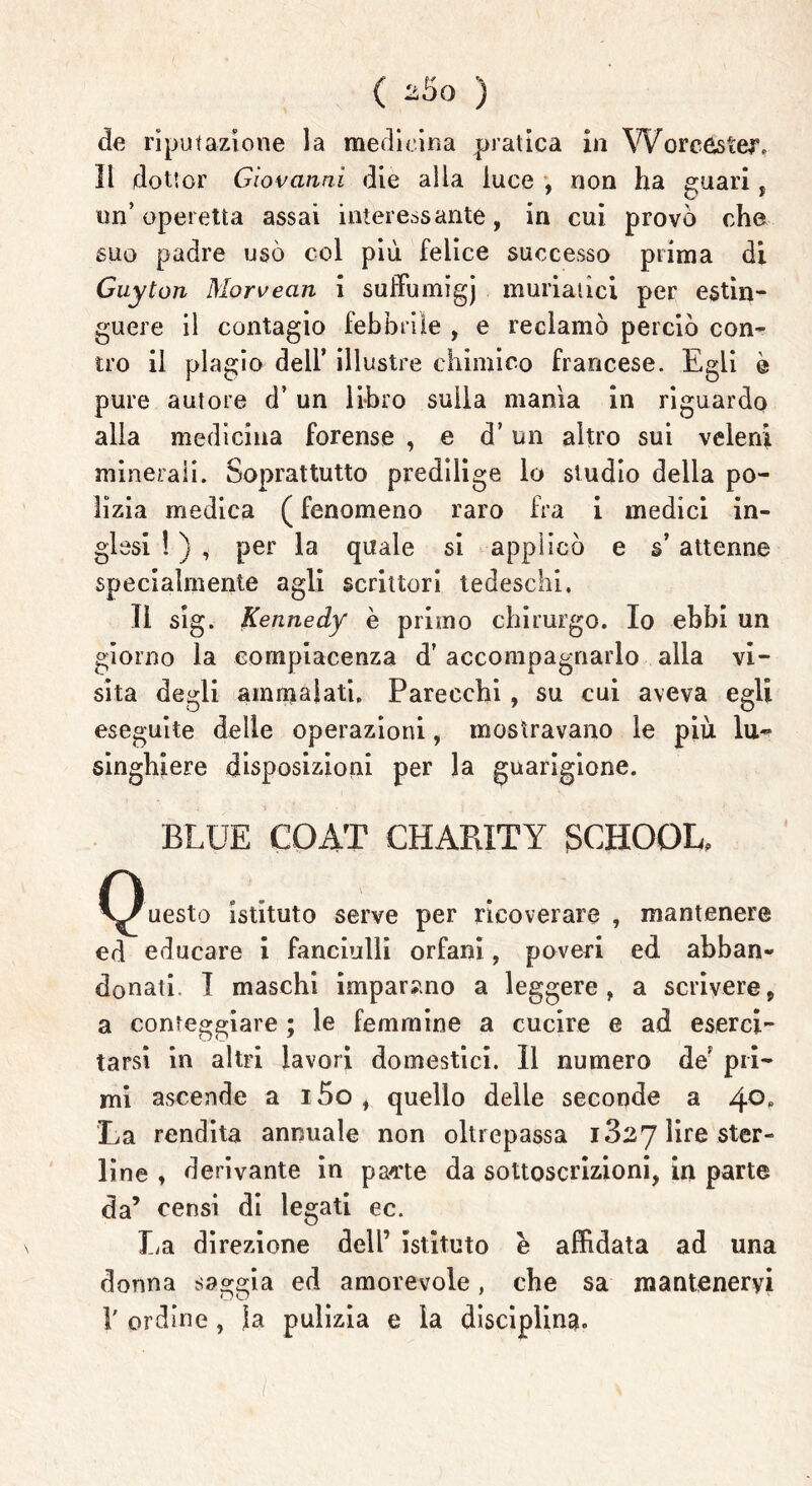 ( aSo ) de riputazione la medicina pratica in Worcester» Il dottor Giovanni die alla luce , non ha guari , un’operetta assai interessante, in cui provò che suo padre usò col più felice successo prima di Guyton Morvean i suffumigj muriatici per estin- guere il contagio febbrile , e reclamò perciò con- tro il plagio dell’ illustre chimico francese. Egli è pure autore d’ un libro sulla mania in riguardo alla medicina forense , e d’un altro sui veleni minerali. Soprattutto predilige lo studio della po- lizia medica ( fenomeno raro fra i medici in- glesi ! ) , per la quale si applicò e s* attenne specialmente agli scrittori tedeschi. Il sig. Kennedy e primo chirurgo. Io ebbi un giorno la compiacenza d’ accompagnarlo alla vi- sita degli ammalati. Parecchi, su cui aveva egli eseguite delle operazioni, mostravano le più lu- singhiere disposizioni per la guarigione. BLUE COAT CHARITY gCHOOL, O V/uesto istituto serve per ricoverare , mantenere ed educare i fanciulli orfani, poveri ed abban- donati I maschi imparano a leggere, a scrivere, a conteggiare ; le femmine a cucire e ad eserci- tarsi in altri lavori domestici. Il numero de' pri- mi ascende a i5o , quello delle seconde a 4°° La rendita annuale non oltrepassa 1327 lire ster- line , derivante in pa^te da sottoscrizioni, in parte da’ censi di legati ec. La direzione dell’ istituto è affidata ad una donna saggia ed amorevole, che sa mantenervi 1' ordine , la pulizia e la disciplina.